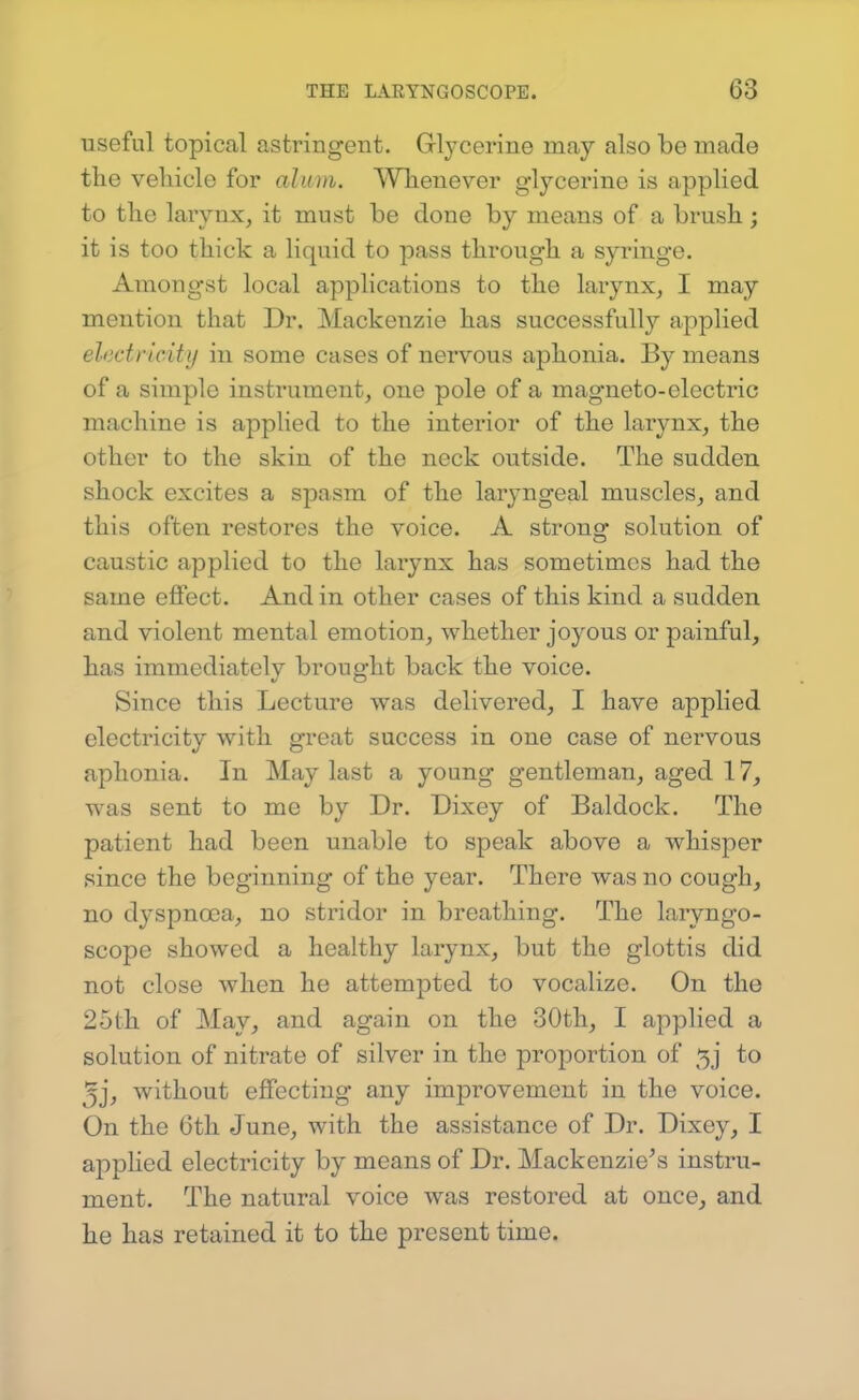 useful topical astringent. Gl^'cerine may also be made the vehicle for alum. Whenever glycerine is applied to the larynx, it must be done by means of a brush; it is too thick a liquid to pass through a syringe. Amongst local applications to the larynx, I may mention that Dr. Mackenzie has successfully applied electricity iu some cases of nervous aphonia. By means of a simple instrument, one pole of a magneto-electric machine is applied to the interior of the larynx, the other to the skin of the neck outside. The sudden shock excites a spasm of the laryngeal muscles, and this often restores the voice. A strong solution of caustic applied to the larynx has sometimes had the same effect. And in other cases of this kind a sudden and violent mental emotion, whether joyous or painful, has immediately brought back the voice. Since this Lecture was delivered, I have applied electricity with great success in one case of nervous aphonia. In May last a young gentleman, aged 17, was sent to me by Dr. Dixey of Baldock. The patient had been unable to speak above a whisper since the beginning of the year. There was no cough, no dyspnoea, no stridor in breathing. The laryngo- scope showed a healthy larynx, but the glottis did not close when he attempted to vocalize. On the 25th of May, and again on the 30th, I applied a solution of nitrate of silver in the proportion of 5j to 3j, without effecting any improvement in the voice. On the 6th June, with the assistance of Dr. Dixey, I applied electricity by means of Dr. Mackenzie's instru- ment. The natural voice was restored at once, and he has retained it to the present time.