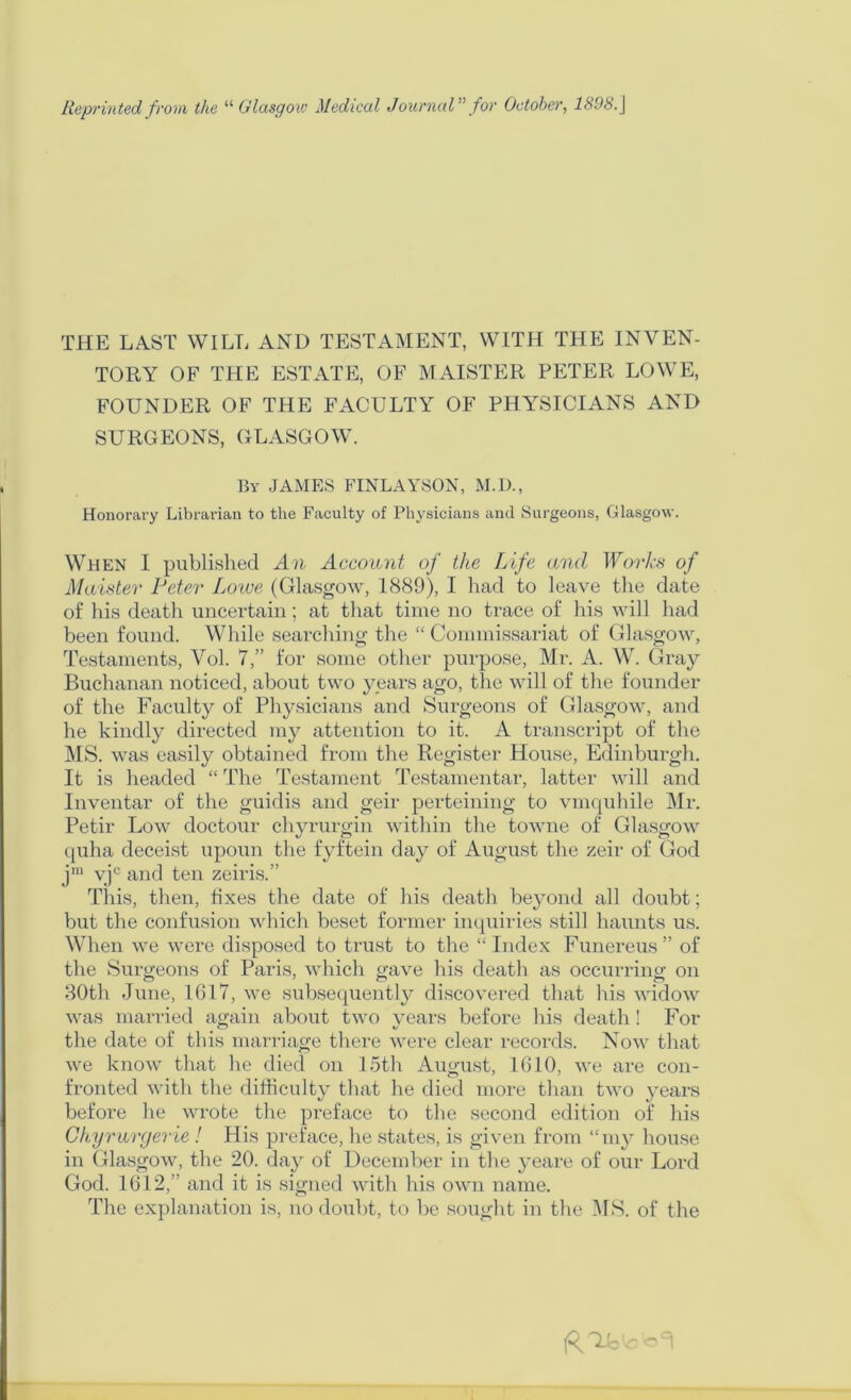 Reprinted from the “ (Jlasgoxo Medical JournaV’ for October, 1898.\ THE LAST WILL AND TESTAMENT, WITH THE INVEN- TORY OF THE ESTATE, OF MAISTER PETER LOWE, FOUNDER OF THE FACULTY OF PHA'SICIANS AND SURGEONS, GLASGOW. By JAMES FINLAY80N, M.D., Honorary Librarian to the Faculty of Physicians and Surgeons, Gllasgow. When I published An Account of the Life and Worhs of Maister Peter Lowe (Glasgow, 1889), I had to leave the date of his death uncertain; at that time no trace of his will had been found. While searching the “ Commissariat of Glasgow, Testaments, Vol. 7,” for some other purpose, Mr. A. W. Gray Buchanan noticed, about two years ago, the will of the founder of the Faculty of Pliysicians and Surgeons of Glasgow, and he kindly directed my attention to it. A transcript of the IMS. was easily obtained from the Register House, Edinburgh. It is headed “ The Testament Testamentar, latter will and Inventar of the guidis and geir perteining to vmquhile Mr. Petir Low doctour chyrurgin within the towne of Glasgow quha deceist upoun the fyftein day of August the zeir of God jiu vjc and ten zeiris.” This, then, fixes the date of liis death beyond all doubt; but the confusion which beset former inquiries still haunts us. When we were disposed to trust to the “Index Funereus” of the Surgeons of Paris, which gave his death as occurring on 30th June, 1617, we subsequently discovered that his widow was married again about two years before his death ! For tlie date of this marriage there were clear records. Now that we know that he died on 15tl\ August, 1610, we are con- fronted with the difficulty that he died more than two years before he wrote the preface to the second edition of his Ckyriuyerie ! His preface, he states, is given from “my house in Glasgow, the 20. day of December in the yeare of our Lord God. 1612,” and it is signed with his own name. The explanation is, no doubt, to be sought in the IMS. of the