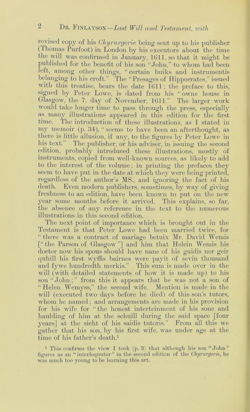 Dr. Finlayson—Last Will and Testament, ivith revised copy of his (Jhajrwryerle beino- sent up to iiis publisher (Ihomas Purfoot) in London by Ins executors about the time the will was confirmed in January, 1(511, so tliat it might be published for the benefit of his son “John,” to whom had been left, among other things, “ certain buiks and instrumentis belanging to his croft.” The “Presages of Hippocrates,” issued ^vith this treatise, bears the date 1(511; the preface to this, signed by Peter Lowe, is dated from his “ owne house in Glasgow, the 7. day of November, 1(511.” The larger work would take longer time to pass through the press, especially as many illustrations appeared in this edition for the first time. The introduction of these illustrations, as I stated in my memoir (p. 84), “ seems to have been an afterthought, as there is little allusion, if any, to the hgures by Peter Lowe in his text.” The publisher, or his adviser, in issuing the second edition, probably introduced these illustrations, mostly of instruments, copied from well-known sources, as likely to add to the interest of the volume; in printing the prefaces they seem to have put in the date at which they were being printed, regardless of the author’s MS., and ignoring the fact of his death. Even modern publishers, sometimes, by way of giving freshness to an edition, have been known to put on the new year some months before it arrived. This explains, so far, the absence of any reference in the text to the numerous illustrations in this second edition. The next point of importance which is brought out in the Testament is that Peter Lowe had been married twice, for “ there was a contract of manage betuix Mr. David Weniis [“ the Parson of (dlasgow ”] and him that Helein Wemis his docter now his spous should have mine of his guidis nor geir (julnll his first w}^lfis bairnes were payit of sevin thousand and fywe hundredth merkis.” This sum is made over in the will (with detailed statements of how it is made up) to his son “John;” from this it appears that he was not a son of “ Helen Wemyss,” the second wife. ]\[ention is made in the will (executed two days before he died) of this son’s tutors, whom he named ; and arrangements are made in his provision for his wife for “ the honest interteinment of his sone and haulding of him at the schuill during the said space [four years] at the sicht of his saidis tutoris.” From all this we gather that his son, by his hrst wife, was under age at the time of his father’s death.^ ^ This confirms the view I took (p. 3) that although his son “John” figures as an “ interloquutor ” in the second edition of the Chyriirgerie, he was much too young to be learning this art.