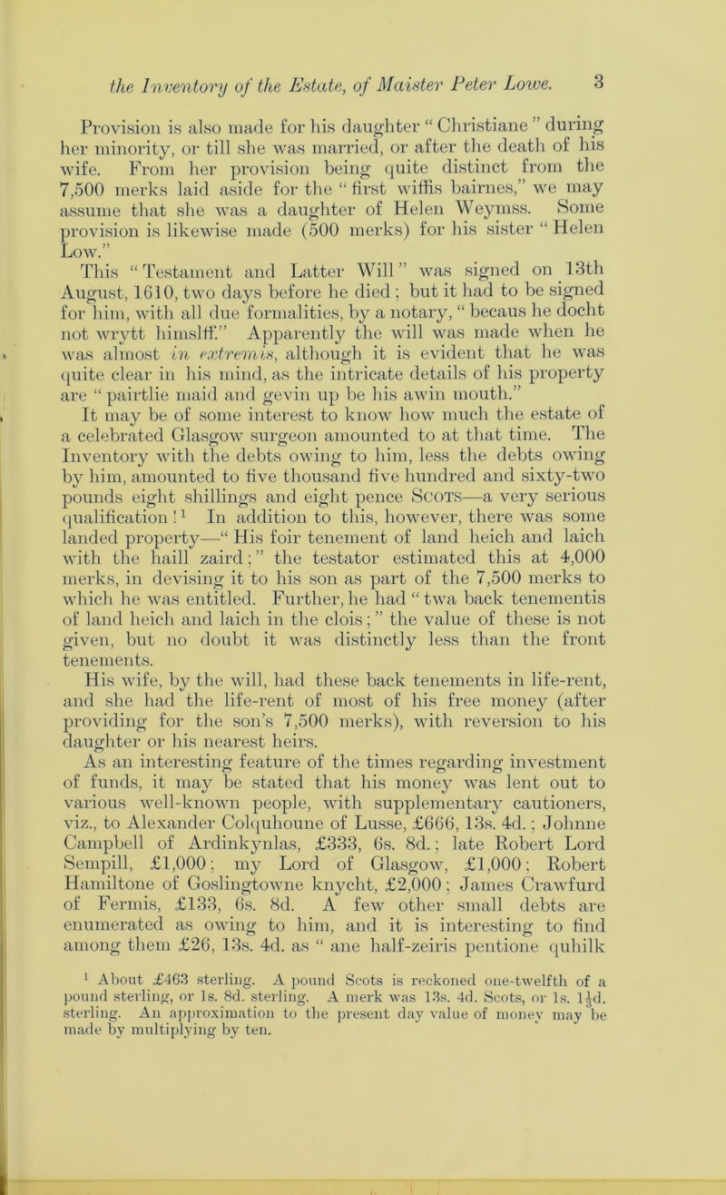 the Inventory of the Estate, of Maister Peter Loive. Provision is also made for his daughter “ Christiane ” during her minority, or till she was mai'ried, or after the death of his wife. From her provision being quite distinct from the 7,500 merks laid aside for the “ first wiffis hairnes,” we may assume that she was a daughter of Helen Weymss. Some provision is likewise made (500 merks) for his sister “ Helen Low.” This “ Testament and Latter Will ” was signed on 13th August, 1610, two days before he died ; but it had to be signed for him, with all due formalities, by a notary, “ becaus he docht not wiytt himslfl'.” Apparentl}'^ the will was made when he was almost in extremis, although it is evident that he was (piite clear in his mind, as the intricate details of his property are “ pairtlie maid and gevin up be his awin mouth.” It may be of some interest to know how much the estate of a celebrated Glasgow surgeon amounted to at that time. The Inventory with the debts owing to him, less the debts owing bj^ him, amounted to five thousand five hundred and sixty-two pounds eight shillings and eight pence Scots—a very serious (jualification ! ^ In addition to this, however, there was some landed property—“ His foir tenement of land heich and laich with the haill zaird; ” the testator estimated this at 4,000 merks, in devising it to his son as part of the 7,500 merks to which he was entitled. Further, he had “ twa back tenementis of land heich and laich in the clois; ” the value of these is not given, but no doubt it was distinctl}^ less than the front tenements. His wife, by the will, had these back tenements in life-rent, and she had the life-rent of most of his free money (after providing for the son’s 7,500 merks), with reversion to his daughter or his nearest heirs. As an interesting feature of the times regarding investment of funds, it may be stated that his money was lent out to various well-known people, with supplementary cautioners, viz., to Alexander Colquhoune of Lusse, £666, 13s. 4d.; Johnne Campbell of Ardinkynlas, £333, 6s. 8d.; late Robert Lord Sempill, £1,000; my Lord of Glasgow, £1,000; Robert Hamiltone of Goslingtowne knycht, £2,000; James Crawfurd of Fermis, £133, 6s. 8d. A few other small debts are enumerated as owing to him, and it is interesting to find among them £26, 13s. 4d. as “ ane half-zeiris pentione quhilk 1 About £463 sterling. A pound Scots is reckoned one-twelfth of a pound sterling, or Is. 8d. sterling. A inerk was 1.3s. 4d. Scots, or Is. I jd. sterling. An approximation to the present day value of money may be made by multiplying by ten.