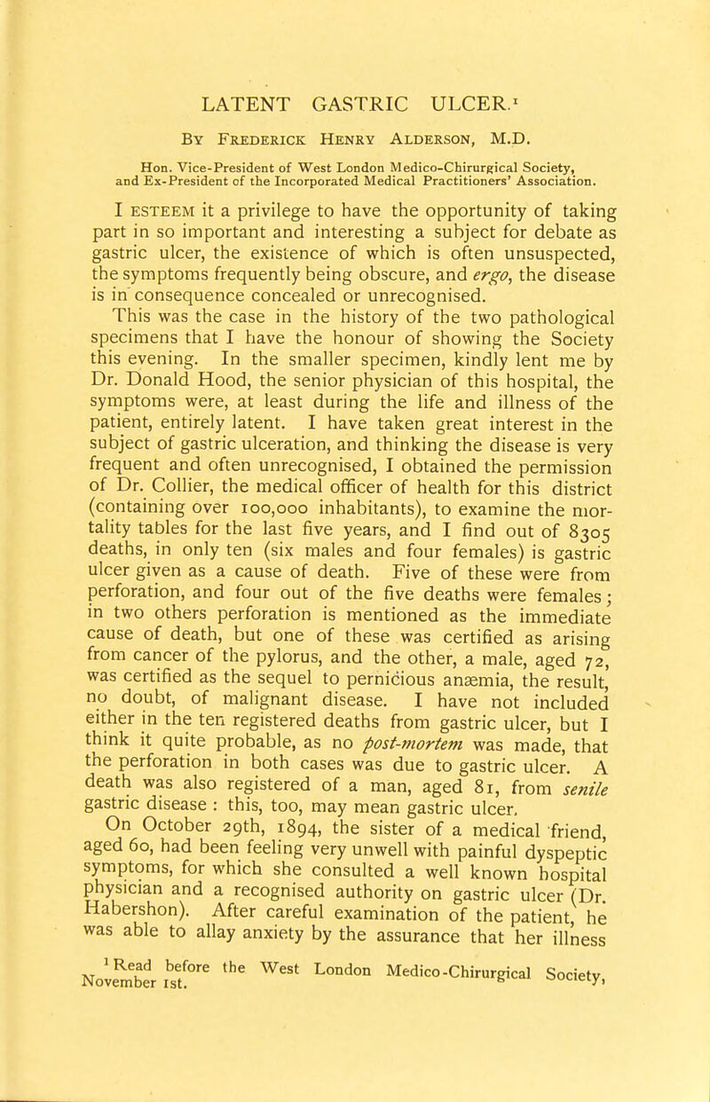 By Frederick Henry Alderson, M.D. Hon. Vice-President of West London Medico-Chirurgical Society, and Ex-President of the Incorporated Medical Practitioners' Association. I ESTEEM it a privilege to have the opportunity of taking part in so important and interesting a subject for debate as gastric ulcer, the existence of which is often unsuspected, the symptoms frequently being obscure, and ergo, the disease is in' consequence concealed or unrecognised. This was the case in the history of the two pathological specimens that I have the honour of showing the Society this evening. In the smaller specimen, kindly lent me by Dr. Donald Hood, the senior physician of this hospital, the symptoms were, at least during the life and illness of the patient, entirely latent. I have taken great interest in the subject of gastric ulceration, and thinking the disease is very frequent and often unrecognised, I obtained the permission of Dr. Collier, the medical officer of health for this district (containing over 100,000 inhabitants), to examine the mor- tality tables for the last five years, and I find out of 8305 deaths, in only ten (six males and four females) is gastric ulcer given as a cause of death. Five of these were from perforation, and four out of the five deaths were females; in two others perforation is mentioned as the immediate cause of death, but one of these was certified as arising from cancer of the pylorus, and the other, a male, aged 72, was certified as the sequel to pernicious anaemia, the result,' no doubt, of malignant disease. I have not included either in the ten registered deaths from gastric ulcer, but I think it quite probable, as no post-mortem was made, that the perforation in both cases was due to gastric ulcer. A death was also registered of a man, aged 81, from senile gastric disease : this, too, may mean gastric ulcer. On October 29th, 1894, the sister of a medical friend, aged 60, had been feeling very unwell with painful dyspeptic symptoms, for which she consulted a well known hospital physician and a recognised authority on gastric ulcer (Dr Habershon). After careful examination of the patient, he was able to allay anxiety by the assurance that her illness Novem'ber Medico-Chirurgical Society.