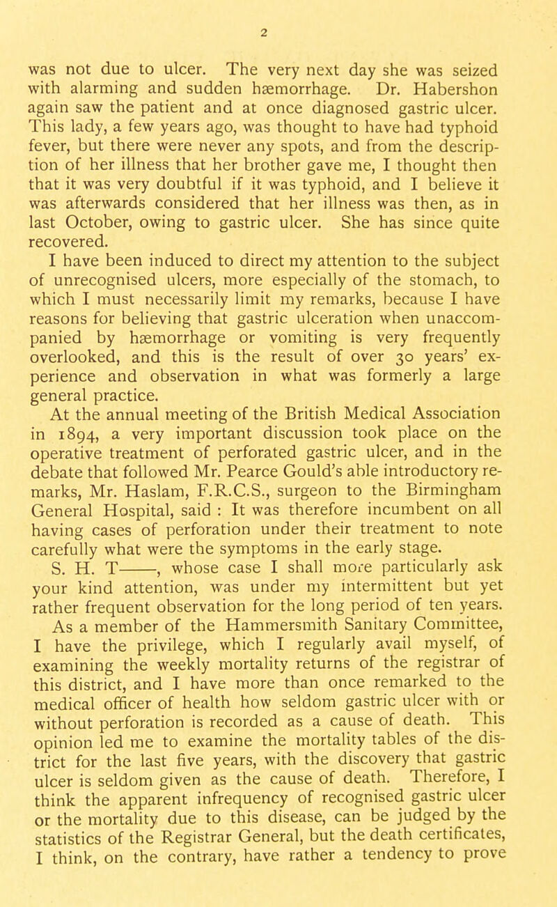 was not due to ulcer. The very next day she was seized with alarming and sudden haemorrhage. Dr. Habershon again saw the patient and at once diagnosed gastric ulcer. This lady, a few years ago, was thought to have had typhoid fever, but there were never any spots, and from the descrip- tion of her illness that her brother gave me, I thought then that it was very doubtful if it was typhoid, and I believe it was afterwards considered that her illness was then, as in last October, owing to gastric ulcer. She has since quite recovered. I have been induced to direct my attention to the subject of unrecognised ulcers, more especially of the stomach, to which I must necessarily limit my remarks, because I have reasons for believing that gastric ulceration when unaccom- panied by haemorrhage or vomiting is very frequently overlooked, and this is the result of over 30 years' ex- perience and observation in what was formerly a large general practice. At the annual meeting of the British Medical Association in 1894, a very important discussion took place on the operative treatment of perforated gastric ulcer, and in the debate that followed Mr. Pearce Gould's able introductory re- marks, Mr. Haslam, F.R.C.S., surgeon to the Birmingham General Hospital, said : It was therefore incumbent on all having cases of perforation under their treatment to note carefully what were the symptoms in the early stage. S. H. T , whose case I shall more particularly ask your kind attention, was under my intermittent but yet rather frequent observation for the long period of ten years. As a member of the Hammersmith Sanitary Committee, I have the privilege, which I regularly avail myself, of examining the weekly mortality returns of the registrar of this district, and I have more than once remarked to the medical officer of health how seldom gastric ulcer with or without perforation is recorded as a cause of death. This opinion led me to examine the mortality tables of the dis- trict for the last five years, with the discovery that gastric ulcer is seldom given as the cause of death. Therefore, I think the apparent infrequency of recognised gastric ulcer or the mortality due to this disease, can be judged by the statistics of the Registrar General, but the death certificates, I think, on the contrary, have rather a tendency to prove