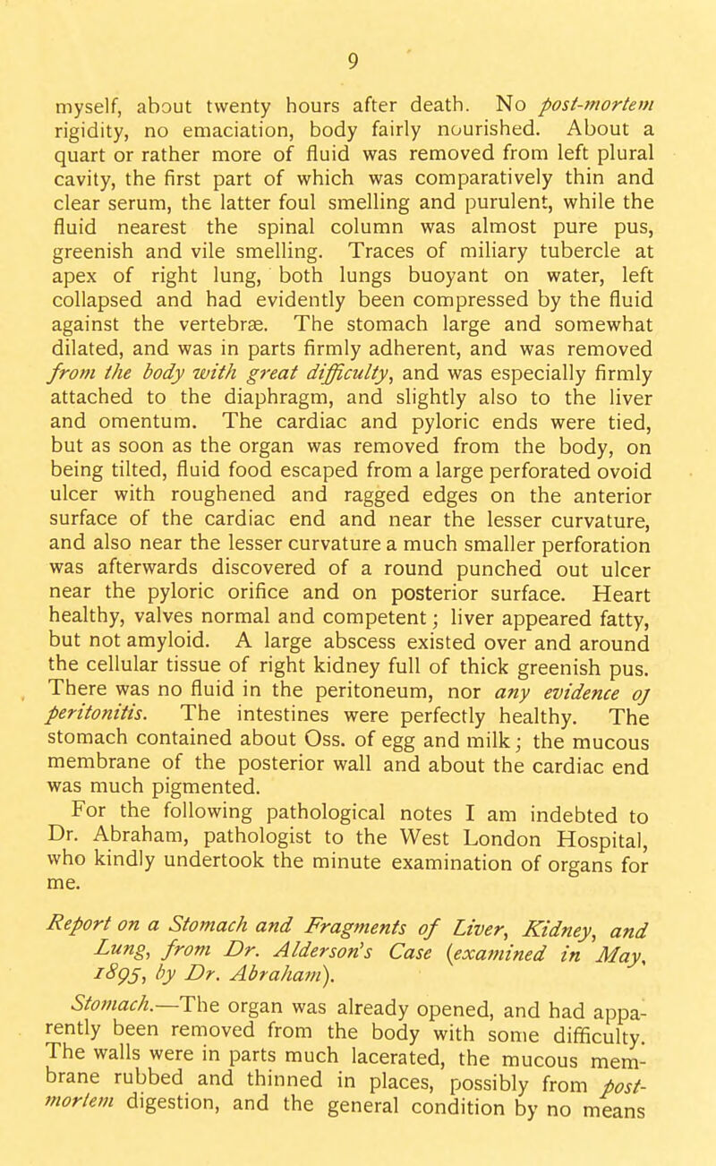 myself, about twenty hours after death. No post-mortem rigidity, no emaciation, body fairly nourished. About a quart or rather more of fluid was removed from left plural cavity, the first part of which was comparatively thin and clear serum, the latter foul smelling and purulent, while the fluid nearest the spinal column was almost pure pus, greenish and vile smelling. Traces of miliary tubercle at apex of right lung, both lungs buoyant on water, left collapsed and had evidently been compressed by the fluid against the vertebrae. The stomach large and somewhat dilated, and was in parts firmly adherent, and was removed frot7i the body with great difficulty, and was especially firmly attached to the diaphragm, and slightly also to the liver and omentum. The cardiac and pyloric ends were tied, but as soon as the organ was removed from the body, on being tilted, fluid food escaped from a large perforated ovoid ulcer with roughened and ragged edges on the anterior surface of the cardiac end and near the lesser curvature, and also near the lesser curvature a much smaller perforation was afterwards discovered of a round punched out ulcer near the pyloric orifice and on posterior surface. Heart healthy, valves normal and competent; liver appeared fatty, but not amyloid. A large abscess existed over and around the cellular tissue of right kidney full of thick greenish pus. There was no fluid in the peritoneum, nor any evidence oj peritonitis. The intestines were perfectly healthy. The stomach contained about Oss. of egg and milk; the mucous membrane of the posterior wall and about the cardiac end was much pigmented. For the following pathological notes I am indebted to Dr. Abraham, pathologist to the West London Hospital, who kindly undertook the minute examination of organs for me. Report on a Stomach and Fragments of Liver, Kidney, and Lung, from Dr. Alder son's Case {examined in May, i8g§, by Dr. Abraham). Stoftiac/t.—Tht organ was already opened, and had appa- rently been removed from the body with some difificulty. The walls were in parts much lacerated, the mucous mem- brane rubbed and thinned in places, possibly from post- mortem digestion, and the general condition by no means