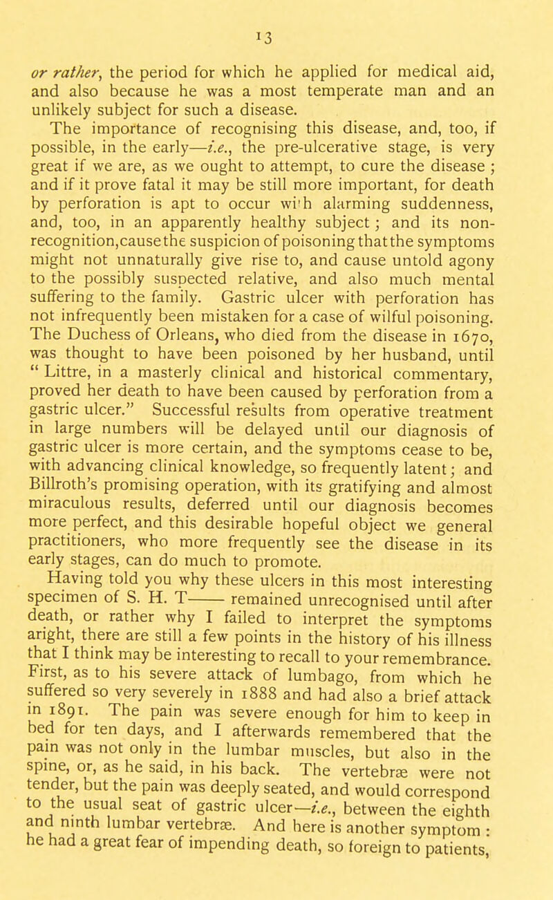 or rather, the period for which he apphed for medical aid, and also because he was a most temperate man and an unlikely subject for such a disease. The importance of recognising this disease, and, too, if possible, in the early—i.e., the pre-ulcerative stage, is very great if we are, as we ought to attempt, to cure the disease ; and if it prove fatal it may be still more important, for death by perforation is apt to occur wi'h alarming suddenness, and, too, in an apparently healthy subject; and its non- recognition,cause the suspicion of poisoning that the symptoms might not unnaturally give rise to, and cause untold agony to the possibly suspected relative, and also much mental suffering to the family. Gastric ulcer with perforation has not infrequently been mistaken for a case of wilful poisoning. The Duchess of Orleans, who died from the disease in 1670, was thought to have been poisoned by her husband, until  Littre, in a masterly clinical and historical commentary, proved her death to have been caused by perforation from a gastric ulcer. Successful results from operative treatment in large numbers will be delayed until our diagnosis of gastric ulcer is more certain, and the symptoms cease to be, with advancing clinical knowledge, so frequently latent; and Billroth's promising operation, with its gratifying and almost miraculous results, deferred until our diagnosis becomes more perfect, and this desirable hopeful object we general practitioners, who more frequently see the disease in its early stages, can do much to promote. Having told you why these ulcers in this most interesting specimen of S. H. T remained unrecognised until after death, or rather why I failed to interpret the symptoms aright, there are still a few points in the history of his illness that I think may be interesting to recall to your remembrance. First, as to his severe attack of lumbago, from which he suffered so very severely in 1888 and had also a brief attack m 1891. The pain was severe enough for him to keep in bed for ten days, and I afterwards remembered that the pam was not only in the lumbar muscles, but also in the spme, or, as he said, in his back. The vertebrse were not tender, but the pain was deeply seated, and would correspond to the usual seat of gastric ulcer—between the eighth and nmth lumbar vertebrae. And here is another symptom • he had a great fear of impending death, so foreign to patients