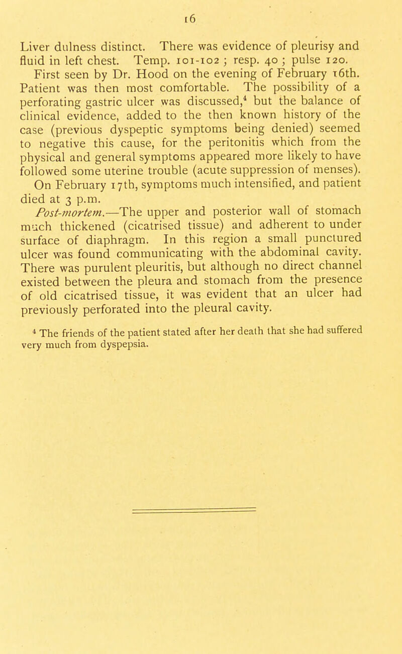 Liver diilness distinct. There was evidence of pleurisy and fluid in left chest. Temp. 101-102 ; resp. 40 ; pulse 120. First seen by Dr. Hood on the evening of February T6th. Patient was then most comfortable. The possibility of a perforating gastric ulcer was discussed,* but the balance of clinical evidence, added to the then known history of the case (previous dyspeptic symptoms being denied) seemed to negative this cause, for the peritonitis which from the physical and general symptoms appeared more likely to have followed some uterine trouble (acute suppression of menses). On February 17th, symptoms much intensified, and patient died at 3 p.m. Post-mortem.—The upper and posterior wall of stomach much thickened (cicatrised tissue) and adherent to under surface of diaphragm. In this region a small punctured ulcer was found communicating with the abdominal cavity. There was purulent pleuritis, but although no direct channel existed between the pleura and stomach from the presence of old cicatrised tissue, it was evident that an ulcer had previously perforated into the pleural cavity. * The friends of the patient stated after her death that she had suffered very much from dyspepsia.