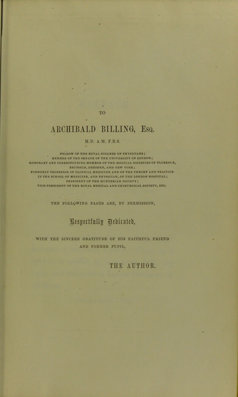 TO AECHIBALD BILLING, Esa. M.D. A.M. F.R.S. FBLLOW OF THE ROYAL COLLEGE OF PHYSICIANS ; MEMBER OF THE SENATE OF THE UNIVERSITY OF LONDON; HONORARY AND CORRESPONDING MEMBER OF THE MEDICAL SOCIETIES OF FLORENC R, BRUSSELS, DRESDEN, AND NEW YORK ; FORMERLY PROFESSOR OF CLINICAL MEDICINE AND OF THE THEORY AND PRACTICE IN THE SCHOOL OF MEDICINE, AND PHYSICIAN, OF THE LON DON'HOSPITA L ; PRESIDENT OF THE HUNTERIAN SOCIETY ; VICE-PRESIDENT OF THE ROYAL MEDICAL AND CHIRUROICAL SOCIETY, ETC. THE FOLLQWIJTG PAGES ARE, BY PERMISSIOJI, Stspttfiillii geiiitatcir, WITH TUE SINCERE GRATITUDE OF HIS FAITHFUL FRIEND AND FORMER PUPIL, THE AUTHOR