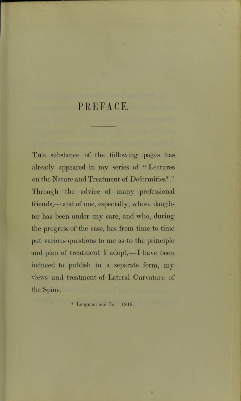 PREFACE, The substance of the following pages lias already appeared in my series of “ Lectures on the Nature and Treatment of Deformities*.” Through the advice of many professional friends,— and of one, especially, wdiose daugh- ter has been under my care, and who, during the progress of the case, has from time to time put various questions to me as to the principle and plan of treatment I adopt,— I have been induced to publish in a separate form, my views and treatment of Lateral Curvature of the Spine. * Longman and Co. 1846.