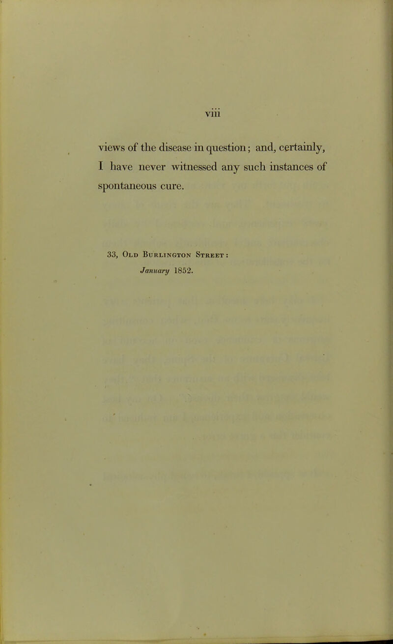 views of the disease in question; and, certainly, I have never witnessed any such instances of spontaneous cure. 33, Old Burlington Street : January 1852.