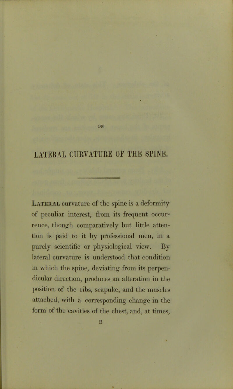 ON LATERAL CURVATURE OF THE SPINE. Lateral curvature of the spine is a deformity of peculiar interest, from its frequent occur- rence, though comparatively but little atten- tion is paid to it by professional men, in a purely scientihc or physiological view. By lateral curvature is understood that condition in which the spine, deviating from its perpen- dicular direction, produces an alteration in the position of the ribs, scapulae, and the muscles attached, with a corresponding change in the form of the cavities of the chest, and, at times. B