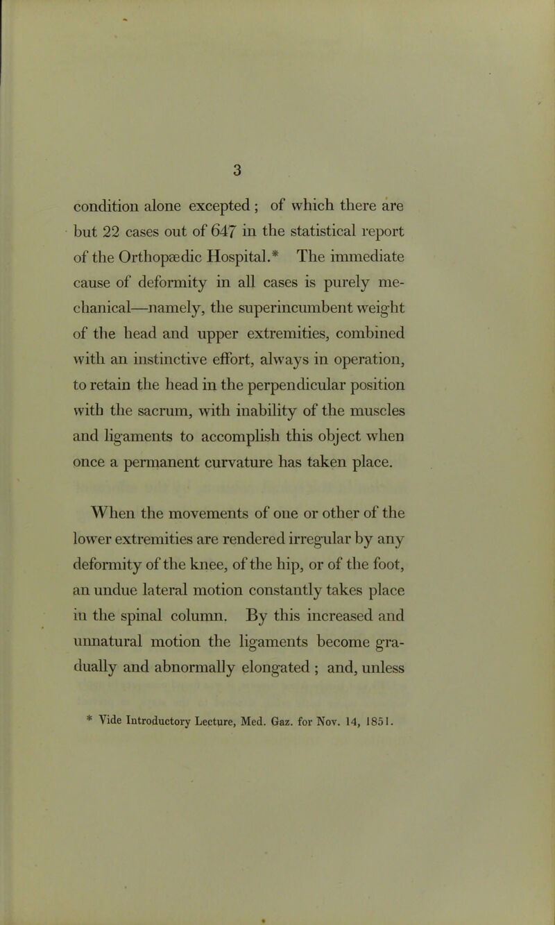 condition alone excepted; of which there are but 22 cases out of 647 in the statistical report of the Orthopaedic Hospital.* The immediate cause of deformity in all cases is purely me- chanical—namely, the superincumbent weight of the head and upper extremities, combined with an instinctive effort, always in operation, to retain the head in the perpendicular position with the sacrum, with inability of the muscles and ligaments to accomplish this object when once a permanent curvature has taken place. When the movements of one or other of the lower extremities are rendered irregular by any deformity of the knee, of the hip, or of the foot, an undue lateral motion constantly takes place in the spinal column. By this increased and uimatural motion the ligaments become gra- dually and abnormally elongated ; and, unless * Vide Introductory Lecture, Med. Gaz. for Nov. 14, 1851.