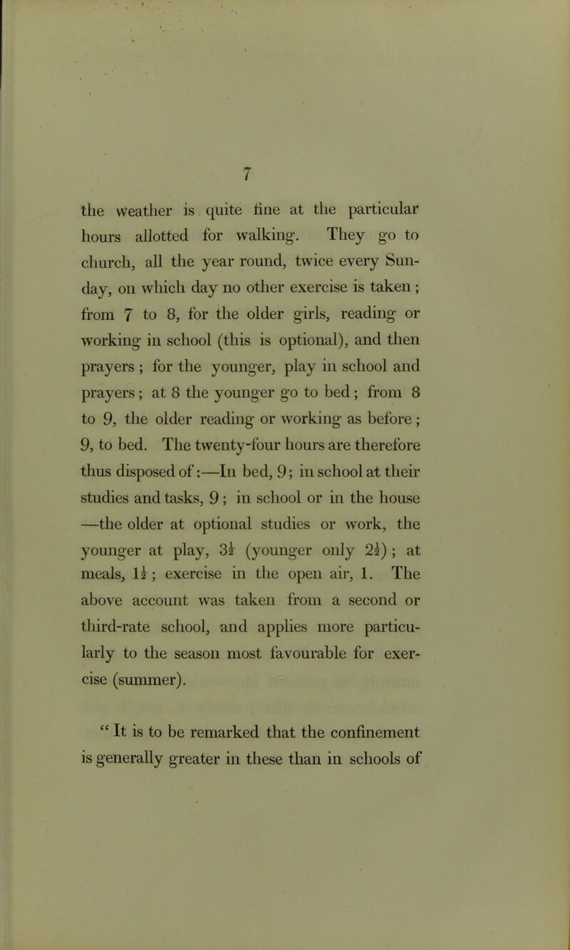 ( the weather is quite hue at the particular hours allotted for walking’. They go to church, all the year round, twice every Sun- day, on which day no other exercise is taken; from 7 to 8, for the older girls, reading or working in school (this is optional), and then prayers ; for the younger, play in school and prayers; at 8 the younger go to bed ; from 8 to 9, the older reading or working as before; 9, to bed. The twenty-four hours are therefore thus disposed of;—In bed, 9; in school at their studies and tasks, 9; in school or in the house —the older at optional studies or work, the younger at play, 3l (younger only 2z) ; at meals, ll; exercise in the open air, 1. The above account was taken from a second or third-rate school, and applies more particu- larly to the season most favourable for exer- cise (summer). “ It is to be remarked that the confinement is generally greater in these than in schools of