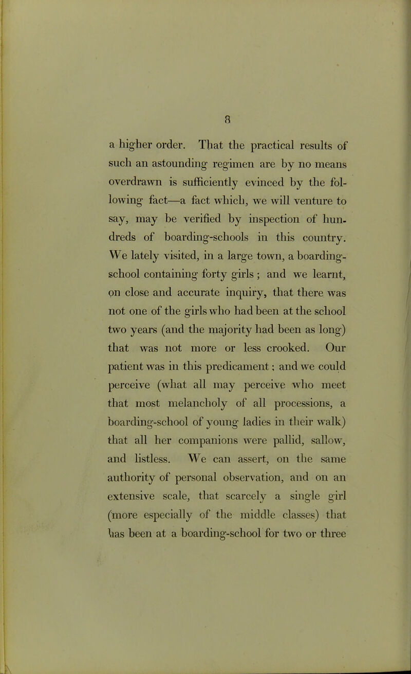 a higher order. That the practical results of such an astounding regimen are by no means overdrawn is sufficiently evinced by the fol- lowing fact—a fact which, we will venture to say, may be verified by inspection of hun- dreds of boarding-schools in this country. We lately visited, in a large town, a boarding- school containing forty girls ; and we learnt, pn close and accurate inquiry, that there was not one of the girls who had been at the school two years (and the majority had been as long) that was not more or less crooked. Our patient was in this predicament; and we could perceive (what all may perceive who meet that most melancholy of all processions, a boarding-school of young ladies in their walk) that all her companions were pallid, sallow, and listless. We can assert, on the same authority of personal observation, and on an extensive scale, that scarcely a single girl (more especially of the middle classes) that has been at a boarding-school for two or three