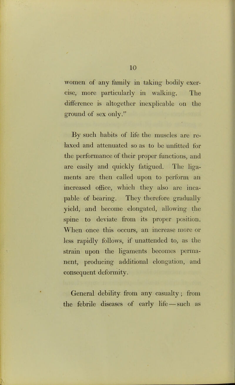 women of any family in taking bodily exer- cise, more particularly in walking. The difference is altogether inexplicable on the ground of sex only.” By such habits of life the muscles are re- laxed and attenuated so as to be unfitted for the performance of their proper functions, and are easily and quickly fatigued. The liga- ments are then called upon to perform an increased office, which they also are inca- pable of bearing. They therefore gradually yield, and become elongated, allowing the spine to deviate from its proper position. When once this occurs, an increase more or less rapidly follows, if unattended to, as the strain upon the ligaments becomes perma- nent, producing additional elongation, and consequent deformity. General debility from any casualty; from the febrile diseases of early life — such as