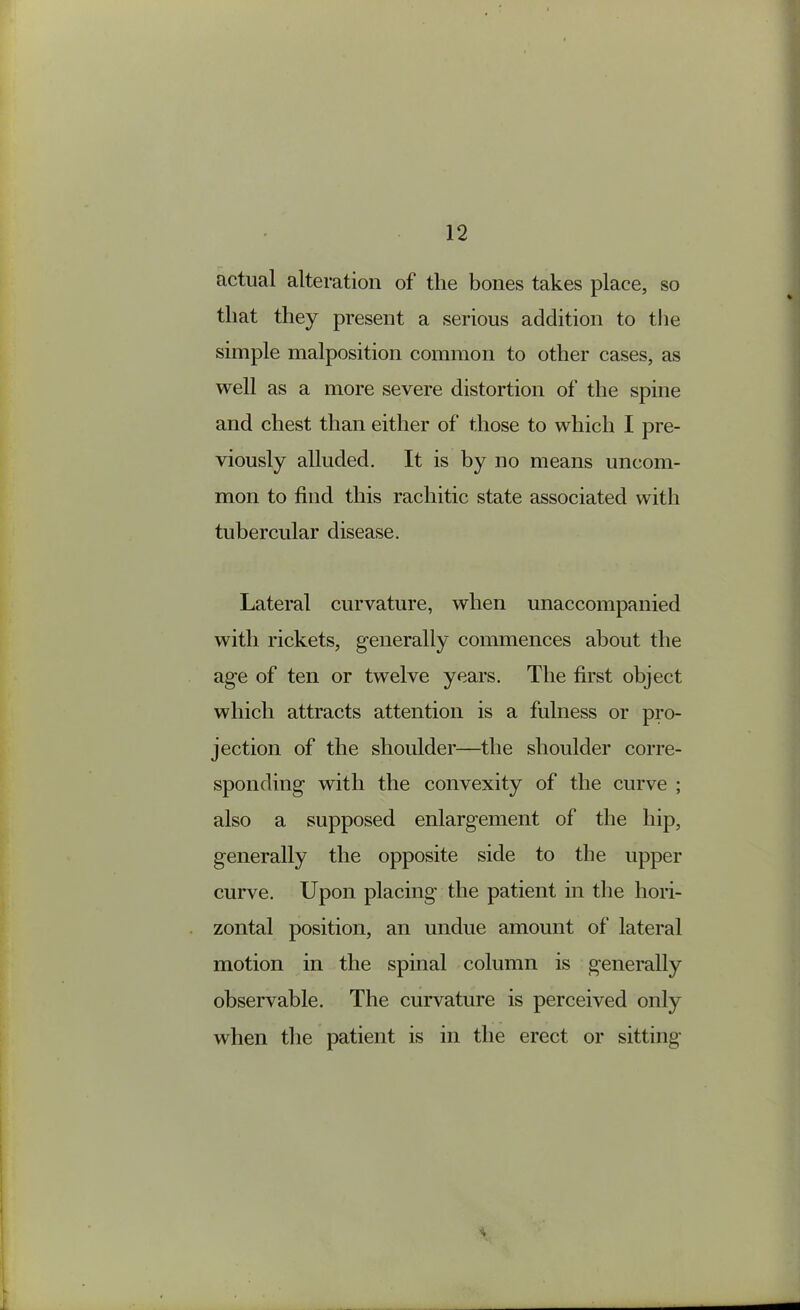 fictual alteration of the bones takes place, so that they present a serious addition to the simple malposition common to other cases, as well as a more severe distortion of the spine and chest than either of those to which I pre- viously alluded. It is by no means uncom- mon to find this rachitic state associated with tubercular disease. Lateral curvature, when unaccompanied with rickets, generally commences about the age of ten or twelve years. The first object which attracts attention is a fulness or pro- jection of the shoulder—the shoulder corre- sponding with the convexity of the curve ; also a supposed enlargement of the hip, generally the opposite side to the upper curve. Upon placing the patient in the hori- zontal position, an undue amount of lateral motion in the spmal column is generally observable. The curvature is perceived only when the patient is in the erect or sitting