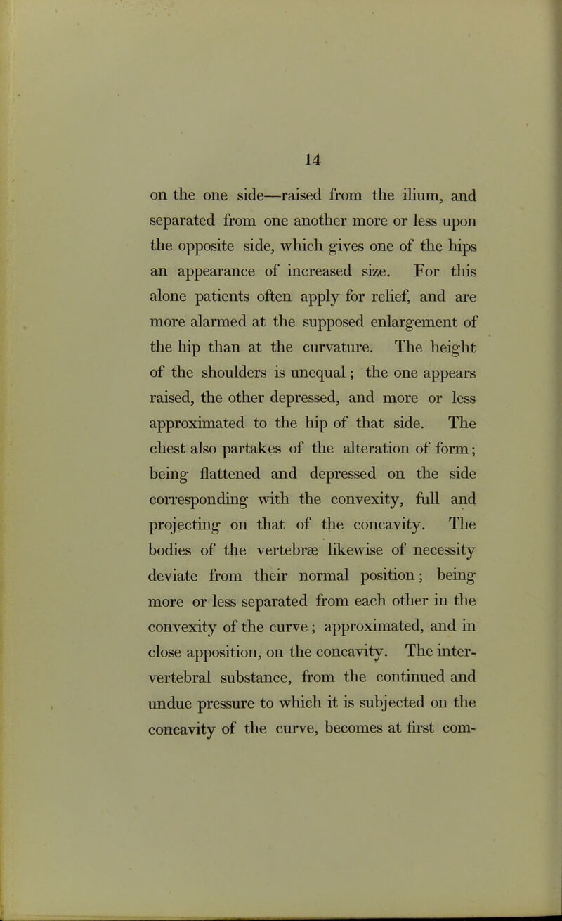 on the one side—raised from the ilium, and separated from one another more or less upon the opposite side, which gives one of the hips an appearance of increased size. For this alone patients often apply for relief, and are more alarmed at the supposed enlargement of the hip than at the curvature. The height of the shoulders is unequal; the one appears raised, the other depressed, and more or less approximated to the hip of that side. The chest also partakes of the alteration of form; being flattened and depressed on the side corresponding with the convexity, full and projecting on that of the concavity. The bodies of the vertebrae likewise of necessity deviate from their normal position; being more or less separated from each other in the convexity of the curve; approximated, and in close apposition, on the concavity. The inter- vertebral substance, from the continued and undue pressure to which it is subjected on the concavity of the curve, becomes at first com-