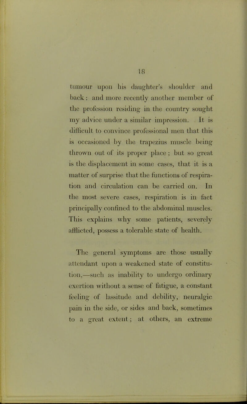 tumour upon his daughter’s shoulder and back : and more recently another member of the profession residing in the country sought my advice under a similar impression. It is difficult to convince professional men that this is occasioned by the trapezius muscle being thrown out of its proper place ; but so great is the displacement in some cases, that it is a matter of surprise that the functions of respira- tion and circulation can be carried on. In the most severe cases, respiration is in fact principally confined to the abdominal muscles. This explains why some patients, severely afflicted, possess a tolerable state of health. The general symptoms are those usually attendant upon a weakened state of constitu- tion,—such as inability to undergo ordinary exertion without a sense of fatigue, a constant feeling of lassitude and debility, neuralgic pain in the side, or sides and back, sometimes to a great extent; at others, an extreme