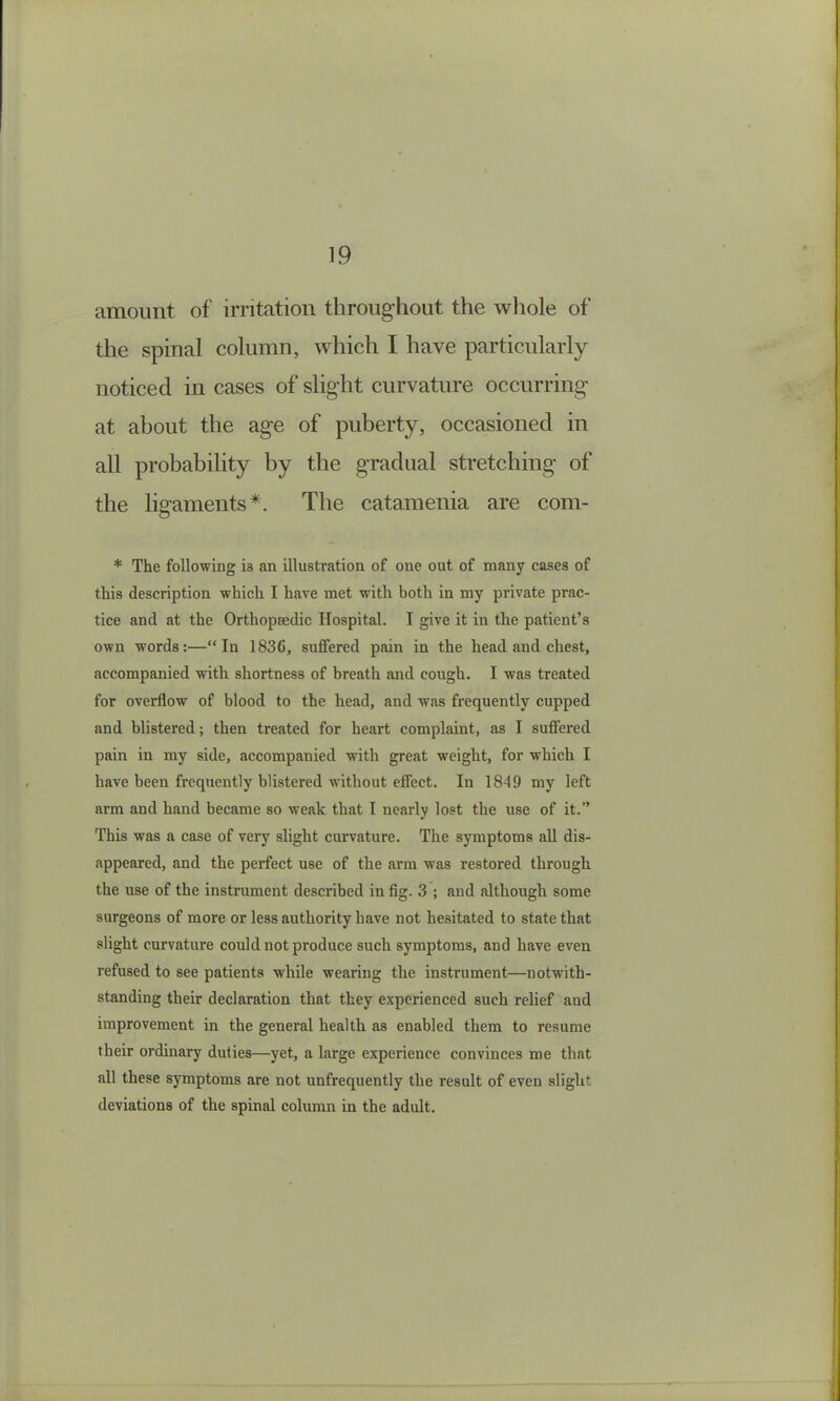 amount of irritation throiig’hoiit the wliole of the spinal column, which I have particularly noticed in cases of slight curvature occurring at about the age of puberty, occasioned in all probability by the gradual stretching of the ligaments*. The catamenia are com- * The following is an illustration of one out of many cases of this description which I have met with both in my private prac- tice and at the Orthopaedic Hospital. I give it in the patient’s own words:—“In 1836, suffered pain in the head and chest, accompanied with shortness of breath and cough. I was treated for overflow of blood to the head, and was frequently cupped and blistered; then treated for heart complaint, as I suffered pain in my side, accompanied with great weight, for which I have been frequently blistered without effect. In 1849 my left arm and hand became so weak that I nearly lost the use of it.” This was a case of very slight curvature. The symptoms all dis- appeared, and the perfect use of the arm was restored through the use of the instrument described in fig. 3 ; and although some surgeons of more or less authority have not hesitated to state that slight curvature could not produce such symptoms, and have even refused to see patients while wearing the instrument—notwith- standing their declaration that they experienced such relief and improvement in the general health as enabled them to resume their ordinary duties—yet, a large experience convinces me that all these symptoms are not unfrequently the result of even slight deviations of the spinal column in the adult.