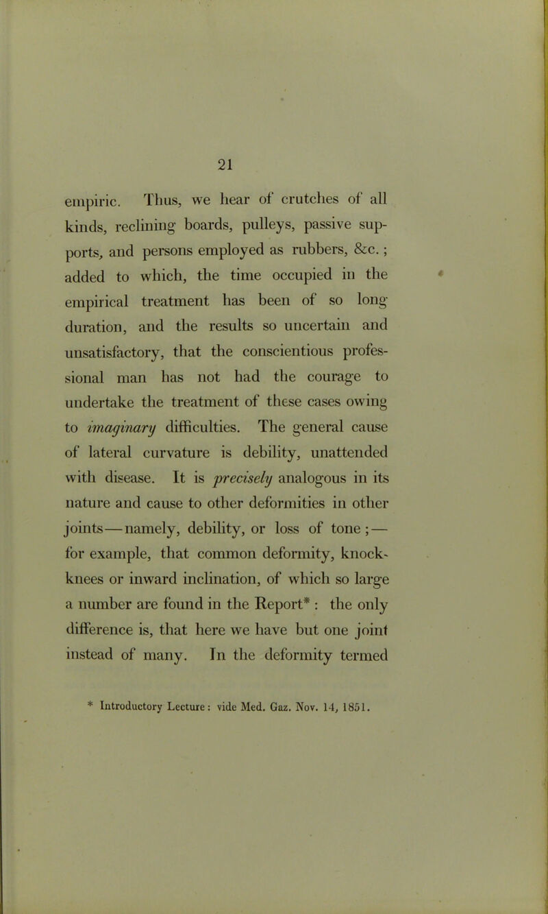 empiric. Thus, we hear of crutches of all kinds, reclining boards, pulleys, passive sup- ports, and persons employed as rubbers, &c.; added to which, the time occupied in the empirical treatment has been of so long duration, and the results so uncertain and unsatisfactory, that the conscientious profes- sional man has not had the courage to undertake the treatment of these cases owing to imaginary difficulties. The general cause of lateral curvature is debility, unattended with disease. It is 'precisely analogous in its nature and cause to other deformities in other joints—namely, debility, or loss of tone; — for example, that common deformity, knock- knees or inward inclination, of which so large a number are found in the Report* : the only difference is, that here we have but one joint instead of many. In the deformity termed * Introductory Lecture: vide Med. Gaz. Nov. 14, 1851,
