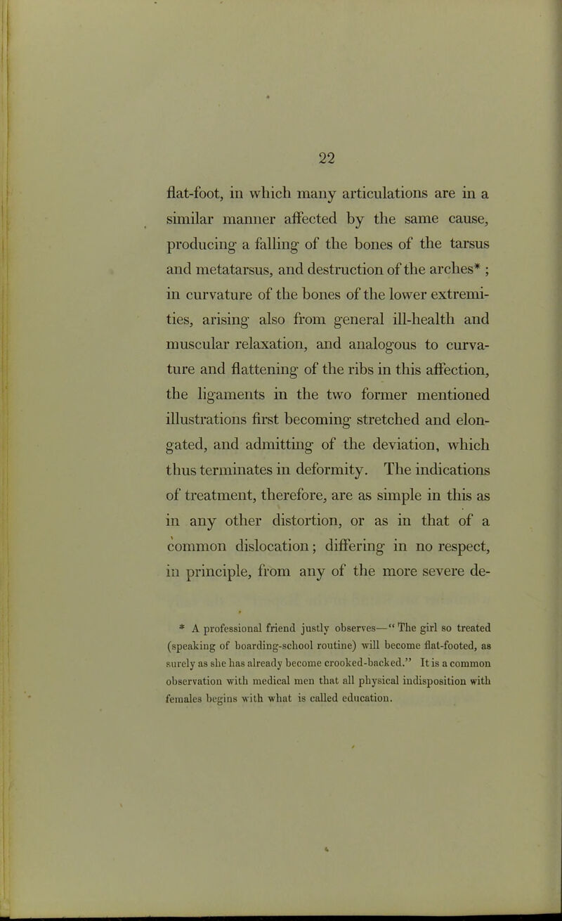 flat-foot, in which many articulations are in a similar manner affected by the same cause, producing a falling of the bones of the tarsus and metatarsus, and destruction of the arches* ; in curvature of the bones of the lower extremi- ties, arising also from general ill-health and muscular relaxation, and analogous to curva- ture and flattening of the ribs in this affection, the ligaments in the two former mentioned illustrations first becoming stretched and elon- gated, and admitting of the deviation, which thus terminates in deformity. The indications of treatment, therefore, are as simple in this as in any other distortion, or as in that of a common dislocation; differing in no respect, in principle, from any of the more severe de- * A professional friend justly observes—“The girl so treated (speaking of boarding-school routine) will become flat-footed, as surely as she has already become crooked-back ed.” It is a common observation with medical men that all physical indisposition with females begins with what is called education.