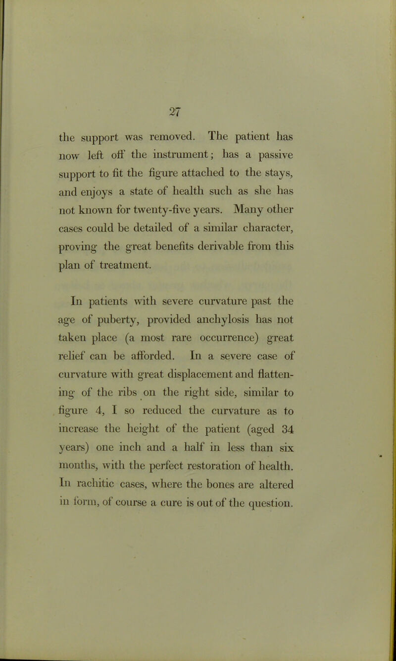 the support was removed. The patient has now left off the instmment; has a passive support to fit the figure attached to the stays, and enjoys a state of health such as she has not known for twenty-five years. Many other cases could be detailed of a similar character, proving the great benefits derivable from this plan of treatment. In patients with severe curvature past the age of puberty, provided anchylosis has not taken place (a most rare occurrence) great relief can be afforded. In a severe case of curvature with great displacement and flatten- ing of the ribs on the right side, similar to figTire 4, I so reduced the curvature as to increase the height of the patient (aged 34 years) one inch and a half in less than six months, with the perfect restoration of health. In rachitic cases, where the bones are altered in form, of course a cure is out of the question.