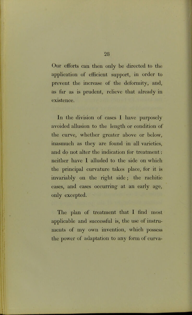 Our etforts can then only be directed to the application of efficient support, in order to prevent the increase of the deformity, and, as far as is prudent, relieve that already in existence. In the division of cases 1 have purposely avoided allusion to the length or condition of the curve, whether greater above or below, uiasmuch as they are found in all varieties, and do not alter the indication for treatment: neither have I alluded to the side on which the principal curvature takes place, for it is invariably on the right side; the rachitic cases, and cases occurring at an early age, only excepted. The plan of treatment that I find most applicable and successful is, the use of instm- ments of my own invention, which possess the power of adaptation to any form of curva-