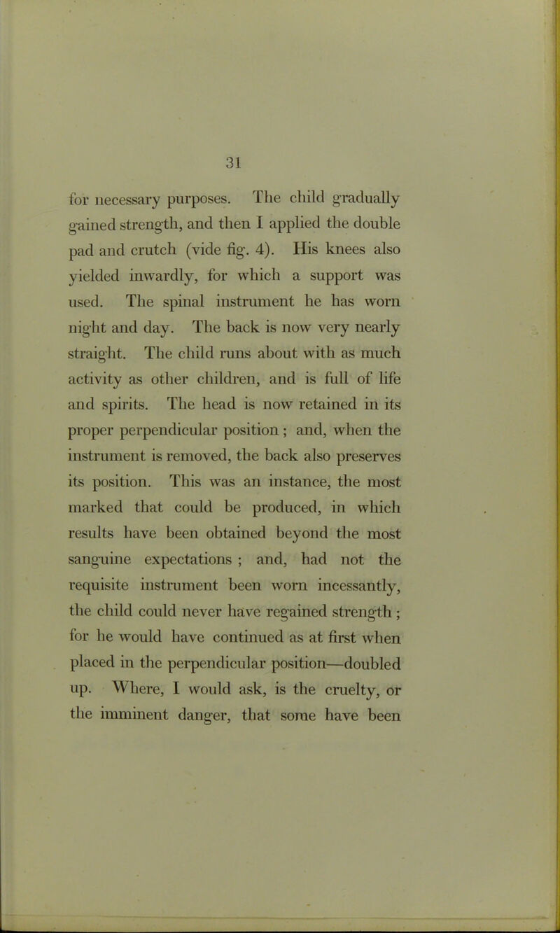 for necessary purposes. The child gradually gained strength, and then I applied the double pad and crutch (vide fig. 4). His knees also yielded inwardly, for which a support was used. The spinal instrument he has worn ’ night and day. The back is now very nearly straight. The child runs about with as much activity as other children, and is full of life and spirits. The head is now retained in its proper perpendicular position ; and, when the instrument is removed, the back also preserves its position. This was an instance, the most marked that could be produced, in which results have been obtained beyond the most sanguine expectations ; and, had not the requisite instiximent been worn incessantly, the child could never have regained strength ; for he would have continued as at first when placed in the perpendicular position—doubled up. Where, I would ask, is the cruelty, or the imminent danger, that some have been