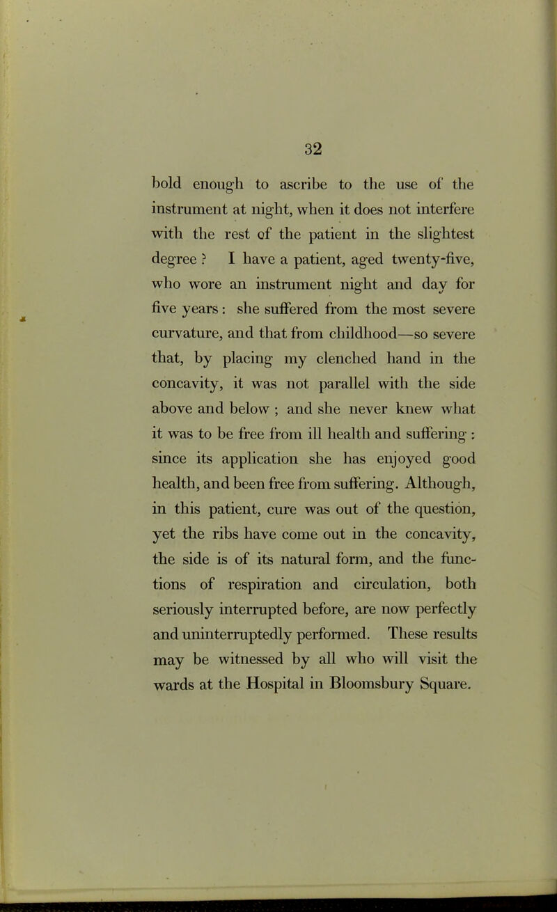 bold enough to ascribe to the use of the instrument at night, when it does not interfere with the rest of the patient in the slightest degree ? I have a patient, aged twenty-five, who wore an instrument night and day for five years: she sufiered from the most severe curvature, and that from childhood—so severe that, by placing my clenched hand in the concavity, it was not parallel with the side above and below ; and she never knew what it was to be free from ill health and suffering : since its application she has enjoyed good health, and been free from suffering. Although, in this patient, cure was out of the question, yet the ribs have come out in the concavity, the side is of its natural form, and the func- tions of respiration and circulation, both seriously interrupted before, are now perfectly and uninterruptedly performed. These results may be witnessed by all who will visit the wards at the Hospital in Bloomsbury Square.