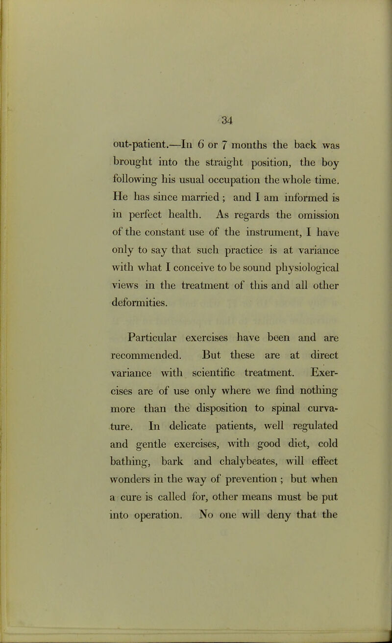 out-patient.—In 6 or 7 months the back was brought into the straight position, the boy following his usual occupation the whole time. He has since married ; and I am informed is in perfect health. As regards the omission of the constant use of the instrument, I have only to say that such practice is at variance with what I conceive to be sound physiological views in the treatment of this and all other deformities. Particular exercises have been and are recommended. But these are at direct variance with scientific treatment. Exer- cises are of use only where we find nothing more than the disposition to spinal curva- ture. In delicate patients, well regulated and gentle exercises, with good diet, cold bathing, bark and chalybeates, will effect wonders in the way of prevention ; but when a cure is called for, other means must be put into operation. No one will deny that the