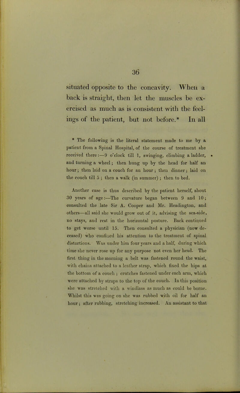 situated opposite to the concavity. When a back is straight, then let the muscles be ex- ercised as much as is consistent with the feel- ings of the patient, but not before.* In all * The following is the literal statement made to me by a patient from a Spinal Hospital, of the course of treatment she received there:—9 o’clock till 1, swinging, climbing a ladder, • and turning a wheel; then hung up by the head for half an hour; then laid on a couch for an hour ; then dinner; laid on the couch till 5 ; then a walk (in summer) ; then to bed. Another case is thus described by the patient herself, about 30 years of age:—The curvature began between 9 and 10; consulted the late Sir A. Cooper and Mr. Headington, and others—all said she would grow out of it, advising the sea-side, no stays, and rest in the horizontal posture. Back continued to get worse until 15. Then consulted a physician (now de- ceased) who confined his attention to the treatment of spinal distortions. Was under him four years and a half, during which time she never rose up for any purpose not even her head. The first thing in the morning a belt was fastened round the waist, with chains attached to a leather strap, which fixed the hips at the bottom of a couch ; crutches fastened under each arm, which were attached by straps to the top of the couch. In this position she was stretched with a windlass as much as could be borne. Whilst this was going on she was rubbed with oil for half an hour; after rubbing, stretching increased. An assistant to that