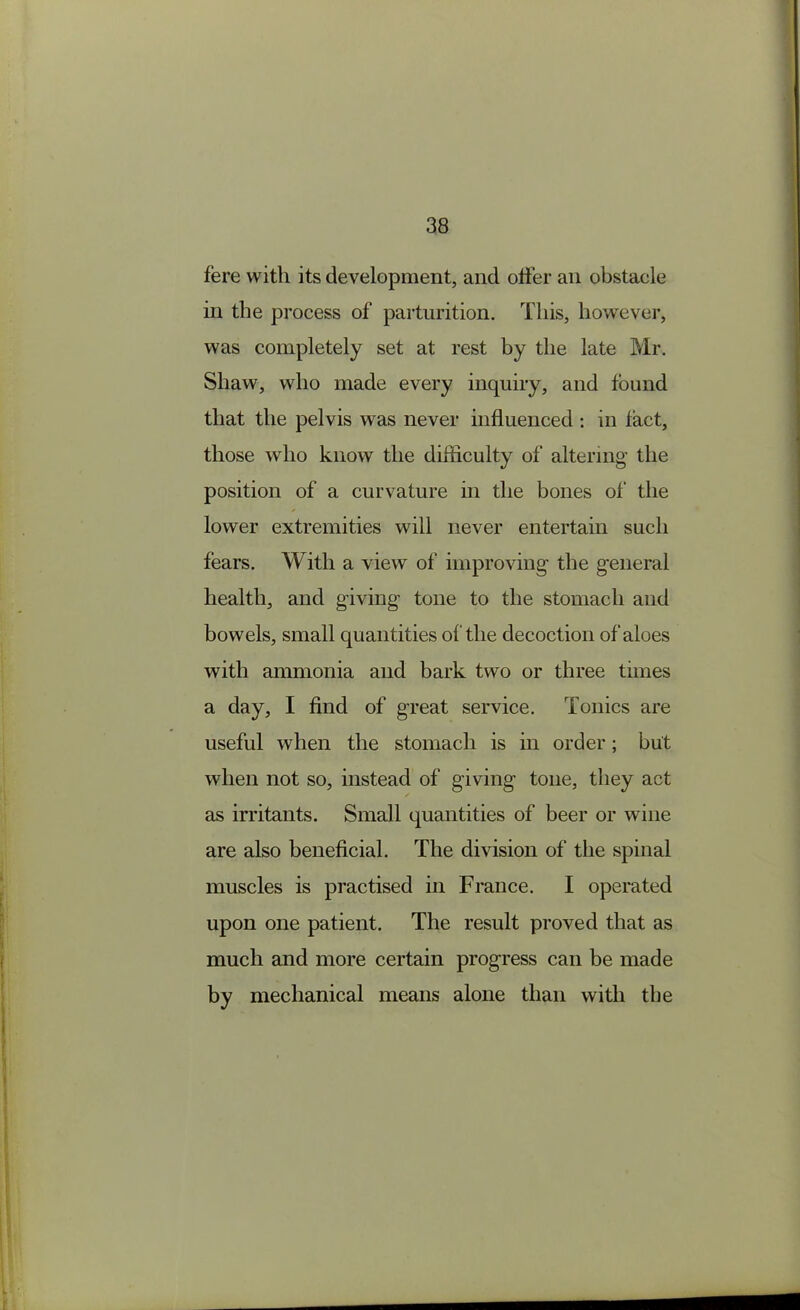 fere with its development, and offer an obstacle ill the process of parturition. This, however, was completely set at rest by the late Mr. Shaw, who made every inquiry, and found that the pelvis was never influenced : in fact, those who know the difficulty of altering the position of a curvature in the bones of the lower extremities will never entertain such fears. With a view of improving- the general health, and giving tone to the stomach and bowels, small quantities of the decoction of aloes with ammonia and bark two or three times a day, I find of great service. Tonics are useful when the stomach is in order; but when not so, instead of giving tone, they act as irritants. Small quantities of beer or wine are also beneficial. The division of the spinal muscles is practised in France. I operated upon one patient. The result proved that as much and more certain progress can be made by mechanical means alone than with the
