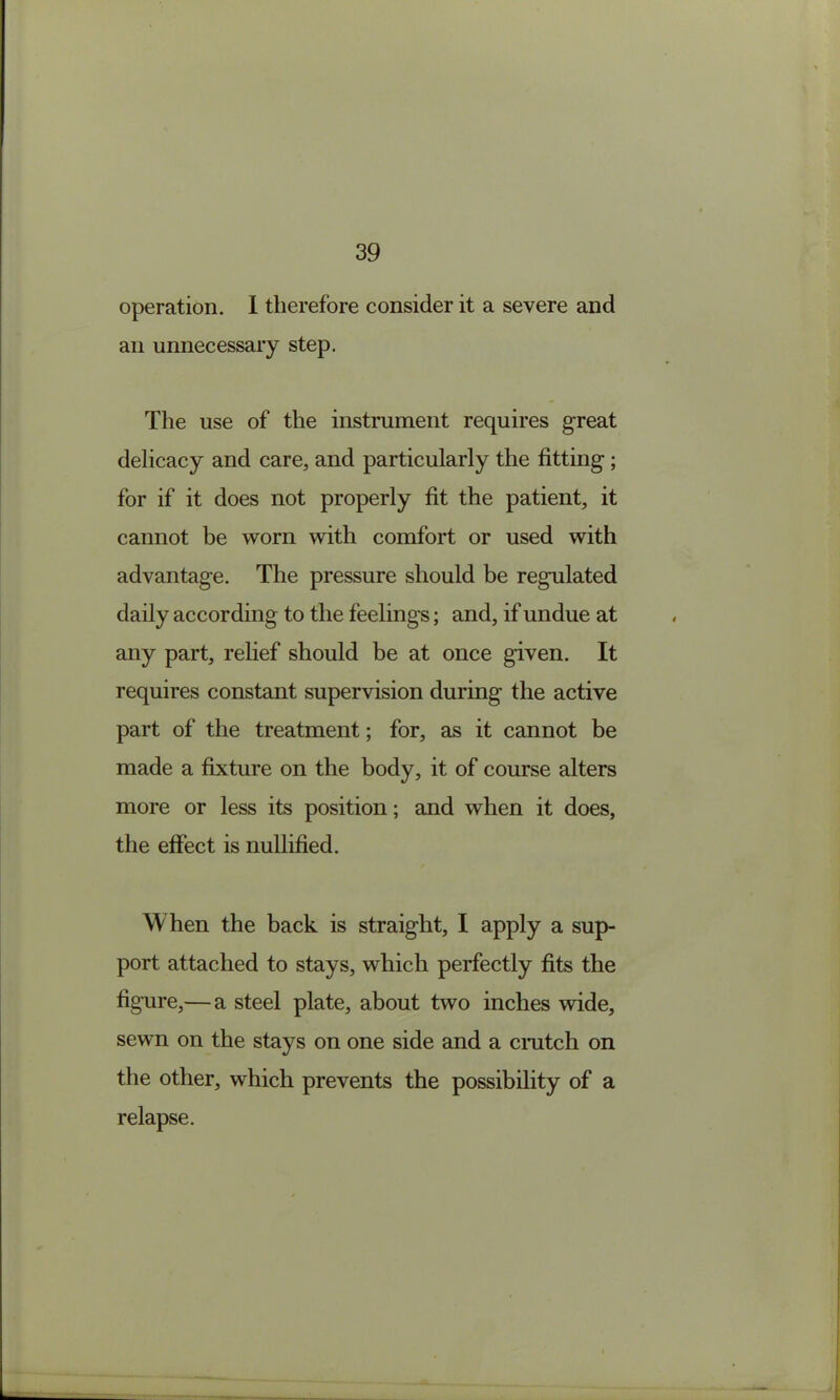 operation. 1 therefore consider it a severe and an unnecessary step. The use of the instmment requires great delicacy and care, and particularly the fitting; for if it does not properly fit the patient, it cannot be worn with comfort or used with advantage. The pressure should be regulated daily according to the feelings; and, if undue at any part, relief should be at once given. It requires constant supervision during the active part of the treatment; for, as it cannot be made a fixture on the body, it of course alters more or less its position; and when it does, the effect is nullified. When the back is straight, I apply a sup- port attached to stays, which perfectly fits the figure,— a steel plate, about two inches wide, sewn on the stays on one side and a cmtch on the other, which prevents the possibility of a relapse.