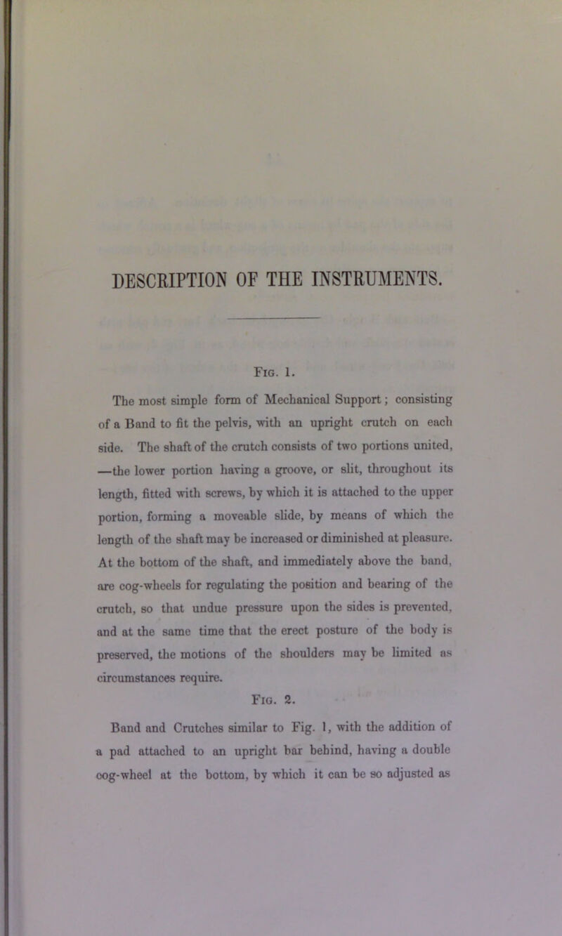 Fig. 1. The most simple form of Mechanical Support; consisting of a Band to fit the pelvis, with an upright crutch on each side. The shaft of the crutch consists of two portions united, —the lower portion having a groove, or slit, throughout its length, fitted with screws, by which it is attached to the upper portion, forming a moveable slide, by means of which the length of the shaft may be increased or diminished at pleasure. At the bottom of the shaft, and immediately above the band, are cog-wheels for regulating the position and bearing of the crutch, so that undue pressure upon the sides is prevented, and at the same time that the erect posture of tlie body is preserved, tlie motions of the shoulders may be limited as circumstances require. Fig. 2. Band and Crutches similar to Fig. I, with the addition of a pad attached to an upright bar behind, having a double oog-wheel at the bottom, by which it can be so adjusted as