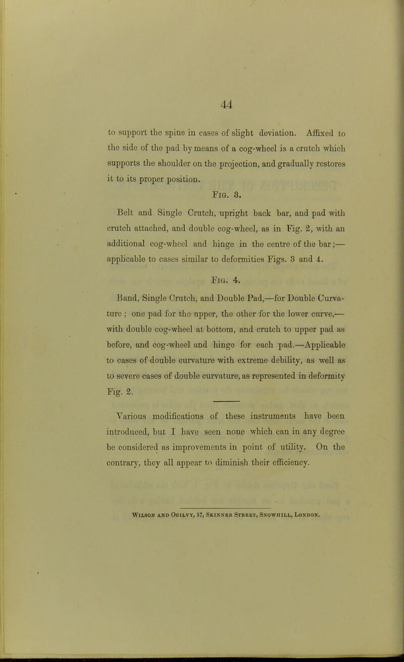 to support the spine in cases of slight deviation. Affixed to the side of the pad by means of a cog-wheel is a crutch which supports the shoulder on the projection, and gradually restores it to its proper position. Fig. 3. Belt and Single Crutch, upright back bar, and pad with crutch attached, and double cog-wheel, as in Fig. 2, with an additional cog-wheel and hinge in the centre of the bar;— applicable to cases similar to deformities Figs. 3 and 4. Fig. 4. Band, Single Crutch, and Double Pad,—for Double Curva- ture ; one pad for the upper, the other for the lower curve,— with double cog-wheel at bottom, and crutch to upper pad as before, and cog-wheel and hinge for each pad.—Applicable to cases of double curvatm’e with extreme debility, as well as to severe cases of double curvature, as represented in deformity Fig. 2. Various modifications of these instruments have been introduced, but I have seen none which can in any degree be considered as improvements in point of utility. On tbe contrary, they all appear to diminish their efficiency. Wilson and Ogilvy, .57, Skinnbr Street, Snowhill, London.
