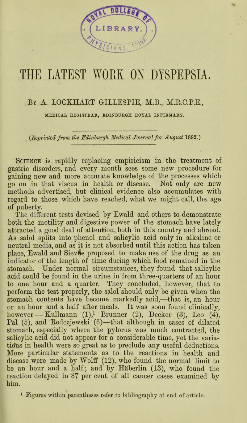 THE LATEST WORK ON DYSPEPSIA. By a. LOCKHAET GILLESPIE, M.B., M.RC.P.E., MEDICAL REGISTRAR, EDINBURGH ROYAL INFIRMARY. {Reprinted from the Edinburgh Medical Journal for August 1892.) Science is rapidly replacing empiricism in the treatment of gastric disorders, and every month sees some new procedure for gaining new and more accurate knowledge of the processes which go on in that viscus in health or disease. Not only are new methods advertised, but clinical evidence also accumulates with regard to those which have reached, what we might call, the age of puberty. The different tests devised by Ewald and others to demonstrate both the motility and digestive power of the stomach have lately attracted a good deal of attention, both in this country and abroad. As salol splits into phenol and salicylic acid only in alkaline or neutral media, and as it is not absorbed until this action has taken place, Ewald and SievAs proposed to make use of the drug as an indicator of the length of time during which food remained in the stomach. Under normal circumstances, they found that salicylic acid could be found in the urine in from three-quarters of an hour to one hour and a quarter. They concluded, however, that to perform the test properly, the salol should only be given when the stomach contents have become markedly acid,—that is, an hour or an hour and a half after meals. It was soon found clinically, however — Kullmann (1),^ Brunner (2), Decker (3), Leo (4), Pal (5), and Eodczjewski (6)—that although in cases of dilated stomach, especially where the pylorus was much contracted, the salicylic acid did not appear for a considerable time, yet the varia- tions in health were so great as to preclude any useful deductions. More particular statements as to the reactions in health and disease were made by Wolff (12), who found the normal limit to be an hour and a half; and by Haberlin (13), who found tlie reaction delayed in 87 per cent, of all cancer cases examined by him.