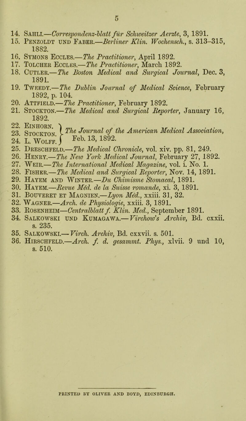 14. Sahli.—Correspondcnz-blatt filr Schweitzer Aerzte^ 3, 1891. 15. Penzoldt und Faber.—Berliner Klin. Wochensch.y s. 313-315, 16. Symons Eccles.—The Practitioner, April 1892. 17. Tolcher Eccles.—The Practitioner, March 1892. 18. Cutler.—The Boston Medical and Surgical Journal, Dec. 3, 19. Tweedy.—The Diiblin Journal of Medical Science, February 1892, p. 104. 20. Attfield.—The Practitioner, February 1892. 21. Stockton.—The Medical and Surgical B>eporter, January 16, 25. Dreschfeld.—The Medical Chronicle, vol. xiv. pp. 81, 249. 26. Henry.—The New York Medical Journal, February 27, 1892. 27. Weir.—The International Medieal Magazine, vol. i. No. 1. 28. Fisher.—The Medical and Surgical Reporter, Nov. 14, 1891. 29. Hayem and Winter.—Du Chimisme Stomacal, 1891. 30. Hayem.—Revue M4d. de la Suisse romande, xi. 3, 1891. 31. Bouveret et Magnien.—Lyon Med., xxiii. 31, 32. 32. Wagner.—Arch, de Physiologie, xxiii. 3, 1891. 33. Eosenheim—Gentralhlatt f. Klin. Med., September 1891. 34. Salkowski und Kumagawa.— Virchow’s Archiv, Bd. cxxii. 35. Salkowski.— Yirch. Archiv, Bd. cxxvii. s. 501. 36. Hirschfeld.—Arch. f. d. gesammt. Phys., xlvii. 9 und 10, 1882. 1891. 1892. The Journal of the American Medical Association, Feb. 13, 1892. s. 235. s. 510. FEINTED BY OLIVER AND BOYD, EDINBURGH.