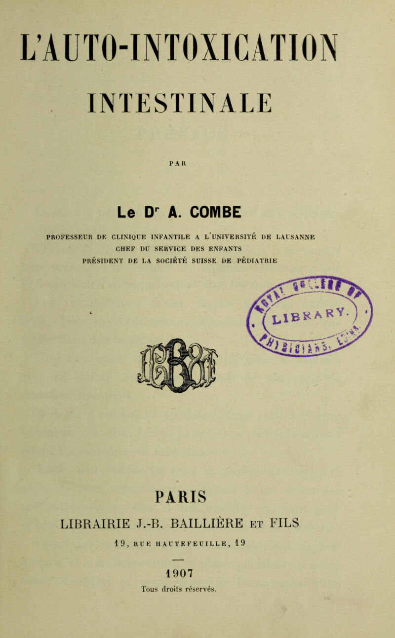 INTESTINALE PAR Le A. COMBE PROFESSEUR DE CLINIQUE INFANTILE A l’uNIVERSITÉ DE LAUSANNE CHEF DU SERVICE DES ENFANTS PRÉSIDENT DE LA SOCIÉTÉ SUISSE DE PÉDIATRIE PARIS LIBRAIRIE J.-B. BAILLIÈRE et FILS 19, RUE HAUTEFEUILLE, 19 1907 Tous droits réservés.