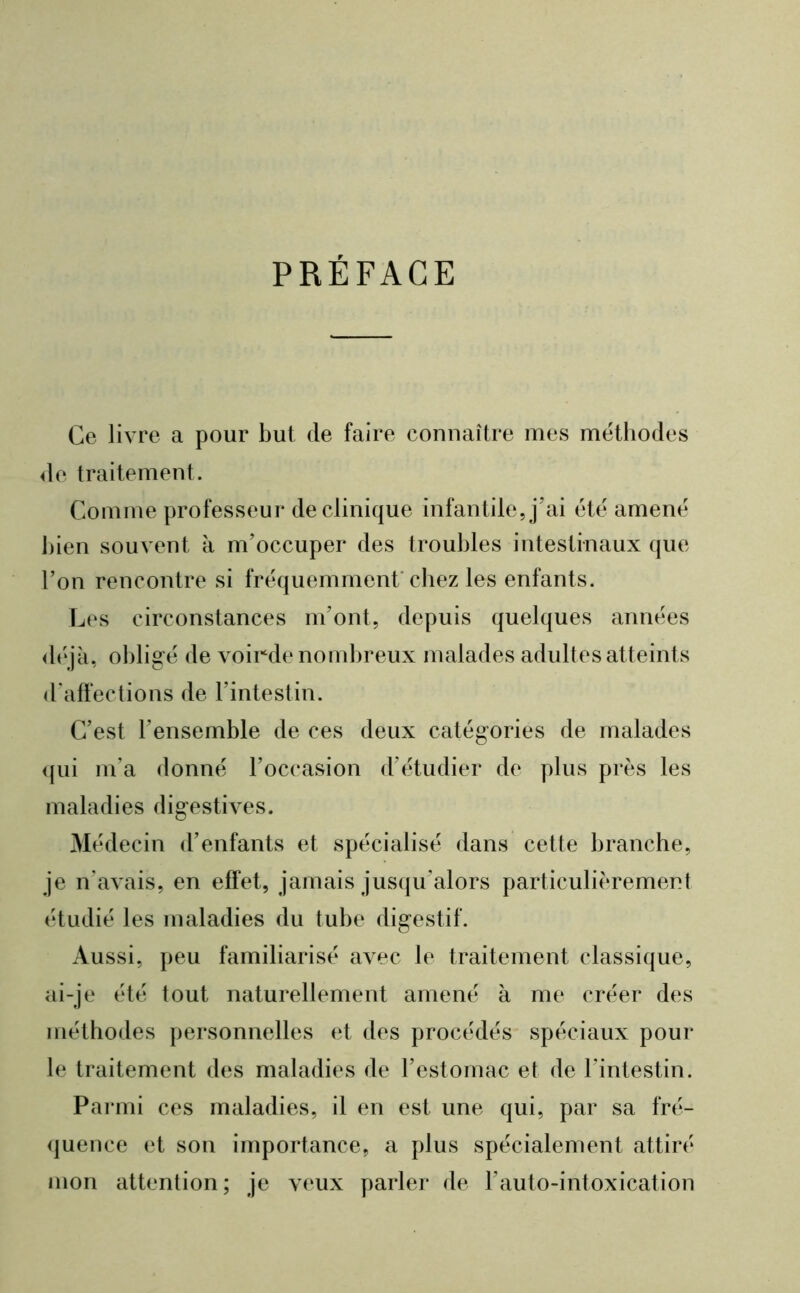 PRÉFACE Ce livre a pour but de faire connaître mes méthodes 4le traitement. Comme professeur de clinique infantile, j’ai été amené bien souvent à m’occuper des troubles intestinaux que l’on rencontre si fréquemment’chez les enfants. Les circonstances m’ont, depuis quelques années <léjà, obligé de voirde nombreux malades adultes atteints d'affections de l’intestin. C’est l’ensemble de ces deux catégories de malades <(ui m’a donné l’occasion d’étudier de plus près les maladies digestives. Médecin d’enfants et spécialisé dans cette branche, je n’avais, en effet, jamais jusqu’alors particulièrement étudié les maladies du tube digestif. Aussi, peu familiarisé avec le traitement classique, ai-je été tout naturellement amené à me créer des méthodes personnelles et des procédés spéciaux pour le traitement des maladies de l’estomac et de l’intestin. Parmi ces maladies, il en est une qui, par sa fré- (juence et son importance, a plus spécialement attiré mon attention; je veux parlei- de l’auto-intoxication