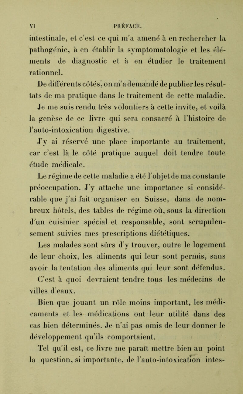 intestinale, et c’est ce qui m’a amené à en recliercher la pathogénie, à en établir la symptomatologie et les élé- ments de diagnostic et à en étudier le traitement rationnel. De différents côtés’, on m’a demandé de publier les résul- tats de ma pratique dans le traitement de cette maladie. Je me suis rendu très volontiers à cette invite, et voilà la genèse de ce livre qui sera consacré à l’bistoire de l’auto-intoxication digestive. J’y ai réservé une place importante au traitement, car c’est là le côté pratique auquel doit tendre toute étude médicale. Le régime de cette maladie a été l’objet de ma constante préoccupation. J’y attache une importance si considé- rable que j’ai fait organiser en Suisse, dans de nom- breux hôtels, des tables de régime où, sous la direction d’un cuisinier spécial et responsable, sont scrupuleu- sement suivies mes prescriptions diététiques. Les malades sont sûrs d’y trouver, outre le logement de leur choix, les aliments qui leur sont permis, sans avoir la tentation des aliments qui leur sont défendus. C’est à quoi devraient tendre tous les médecins de villes d’eaux. Bien que jouant un rôle moins important, les médi- caments et les médications ont leur utilité dans des cas bien déterminés. Je n’ai pas omis de leur donner le développement qu’ils comportaient. Tel qu’il est, ce livre me paraît mettre bien au point la question, si importante, de l’auto-intoxicatîon intes-