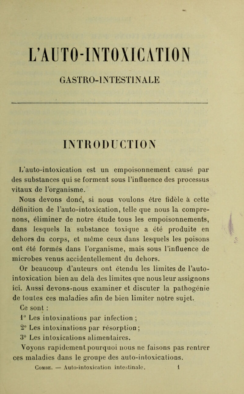 GASÏRO-liNTESÏlNALE INTRODUCTION L’auto-intoxication est un empoisonnement causé par des substances qui se forment sous l’influence des processus vitaux de l’organisme. Nous devons donc, si nous voulons être fidèle à cette définition de l’auto-intoxication, telle que nous la compre- nons, éliminer de notre étude tous les empoisonnements, dans lesquels la substance toxique a été produite en dehors du corps, et môme ceux dans lesquels les poisons ont été formés dans l’organisme, mais sous l’influence de microbes venus accidentellement du dehors. Or beaucoup d’auteurs ont étendu les limites de l’auto- intoxication bien au delà des limites que nous leur assignons ici. Aussi devons-nous examiner et discuter la pathogénie de toutes ces maladies afin de bien limiter notre sujet. Ce sont : 1° Les intoxinations par infection ; Les intoxinations par résorption; 3*^ Les intoxications alimentaires. Voyons rapidement pourquoi nous ne faisons pas rentrer ces maladies dans le groupe des auto-intoxications.