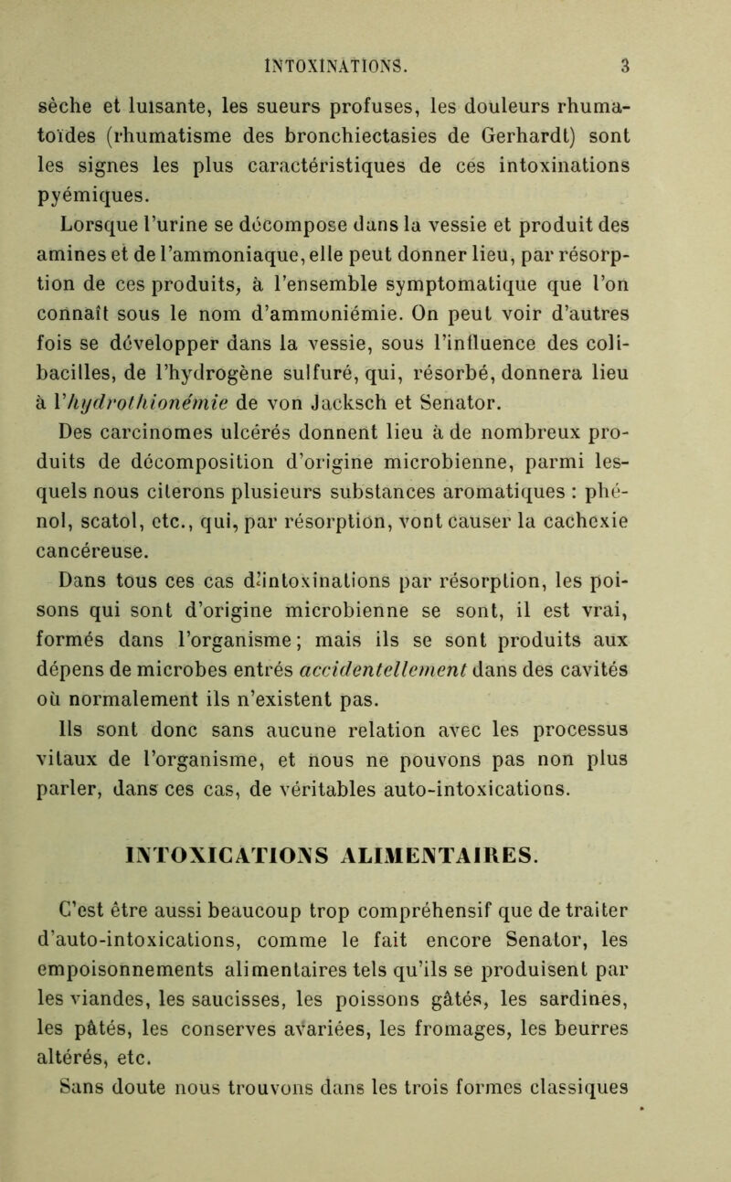 sèche et luisante, les sueurs profuses, les douleurs rhuma- toïdes (rhumatisme des bronchiectasies de Gerhardt) sont les signes les plus caractéristiques de cés intoxinations pyémiques. Lorsque l’urine se décompose dans la vessie et produit des amines et de l’ammoniaque, elle peut donner lieu, par résorp- tion de ces produits, à l’ensemble symptomatique que l’on connaît sous le nom d’ammoniémie. On peut voir d’autres fois se développer dans la vessie, sous l’influence des coli- bacilles, de l’hydrogène sulfuré, qui, résorbé, donnera lieu à Vhydrothionémie de von Jacksch et Senator. Des carcinomes ulcérés donnent lieu à de nombreux pro- duits de décomposition d’origine microbienne, parmi les- quels nous citerons plusieurs substances aromatiques : phé- nol, scatol, etc., qui, par résorption, vont causer la cachexie cancéreuse. Dans tous ces cas dhntoxinalions par résorption, les poi- sons qui sont d’origine microbienne se sont, il est vrai, formés dans l’organisme; mais ils se sont produits aux dépens de microbes entrés accidentellement dans des cavités où normalement ils n’existent pas. Us sont donc sans aucune relation avec les processus vitaux de l’organisme, et nous ne pouvons pas non plus parler, dans ces cas, de véritables auto-intoxications. lIMOXICAriOINS ALIMENTAIRES. C’est être aussi beaucoup trop compréhensif que de traiter d’auto-intoxications, comme le fait encore Senator, les empoisonnements alimentaires tels qu’ils se produisent par les viandes, les saucisses, les poissons gâtés, les sardines, les pâtés, les conserves avariées, les fromages, les beurres altérés, etc. Sans doute nous trouvons dans les trois formes classiques