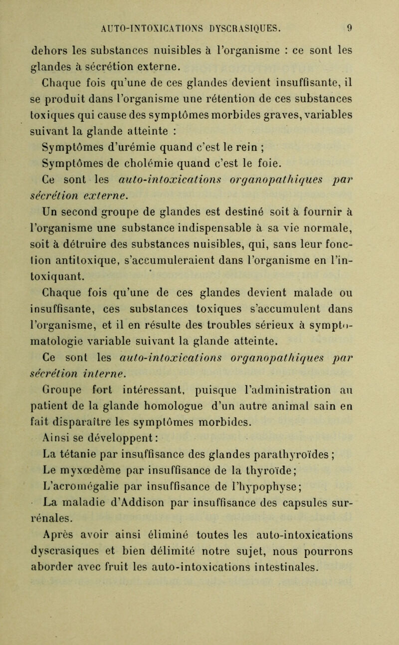 dehors les substances nuisibles à l’organisme : ce sont les glandes à sécrétion externe. Chaque fois qu’une de ces glandes devient insuffisante, il se produit dans l’organisme une rétention de ces substances toxiques qui cause des symptômes morbides graves, variables suivant la glande atteinte : Symptômes d’urémie quand c’est le rein ; Symptômes de cholémie quand c’est le foie. Ce sont les auto-intoxications organopathiques par sécrétion externe. Un second groupe de glandes est destiné soit à fournir à l’organisme une substance indispensable à sa vie normale, soit à détruire des substances nuisibles, qui, sans leur fonc- tion antitoxique, s’accumuleraient dans l’organisme en l’in- toxiquant. Chaque fois qu’une de ces glandes devient malade ou insuffisante, ces substances toxiques s’accumulent dans l’organisme, et il en résulte des troubles sérieux à sympto- matologie variable suivant la glande atteinte. Ce sont les auto-intoxications organopathiques par sécrétion interne. Groupe fort intéressant, puisque l’administration au patient de la glande homologue d’un autre animal sain en fait disparaître les symptômes morbides. Ainsi se développent: La tétanie par insuffisance des glandes parathyroïdes ; Le myxœdème par insuffisance de la thyroïde; L’acromégalie par insuffisance de l’hypophyse; ■ La maladie d’Addison par insuffisance des capsules sur- rénales. Après avoir ainsi éliminé toutes les auto-intoxications dyscrasiques et bien délimité notre sujet, nous pourrons aborder avec fruit les auto-intoxications intestinales.