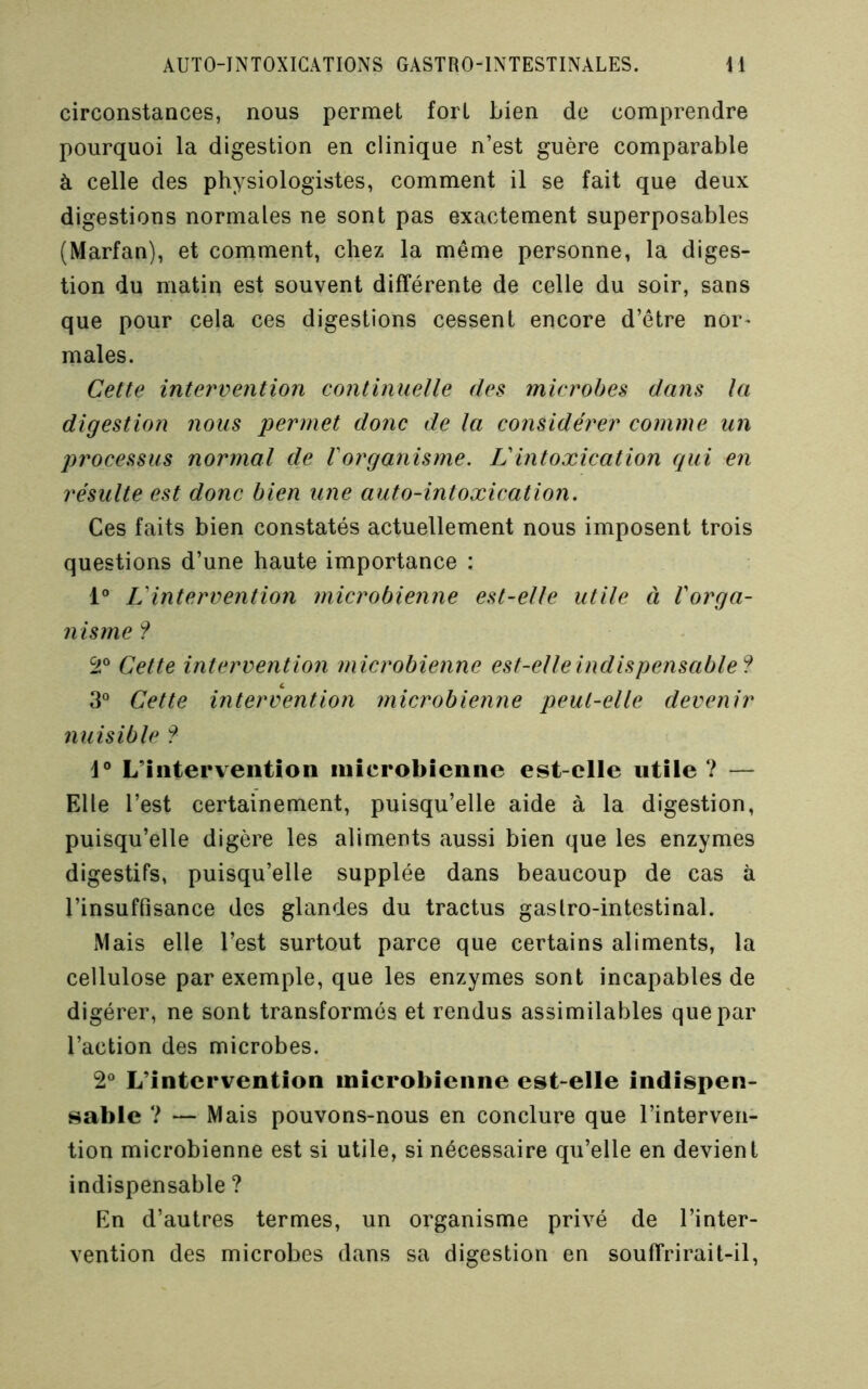 circonstances, nous permet fort bien de comprendre pourquoi la digestion en clinique n’est guère comparable à celle des physiologistes, comment il se fait que deux digestions normales ne sont pas exactement superposables (Marfan), et comment, chez la même personne, la diges- tion du matin est souvent différente de celle du soir, sans que pour cela ces digestions cessent encore d’être nor^ males. Cette intervention continuelle des microbes dans la digestion nous permet donc de la considérer comme un processus normal de Vorganisme. Vintoxication qui en résulte est donc bien une auto-intoxication. Ces faits bien constatés actuellement nous imposent trois questions d’une haute importance : 1“ L'intervention microbienne est-elle utile à Vorga- nisrne ? Ss® Cette intervention microbienne est-elle indispensable? 3“ Cette intervention microbienne peut-elle devenir nuisible ? 1® L’intervention microbienne est-elle utile ? — Elle l’est certainement, puisqu’elle aide à la digestion, puisqu’elle digère les aliments aussi bien que les enzymes digestifs, puisqu’elle supplée dans beaucoup de cas à l’insuffisance des glandes du tractus gaslro-intestinal. Mais elle l’est surtout parce que certains aliments, la cellulose par exemple, que les enzymes sont incapables de digérer, ne sont transformés et rendus assimilables que par l’action des microbes. 2® L’intervention microbienne est-elle indispen- sable ? — Mais pouvons-nous en conclure que l’interven- tion microbienne est si utile, si nécessaire qu’elle en devient indispensable ? En d’autres termes, un organisme privé de l’inter- vention des microbes dans sa digestion en souffrirait-il.