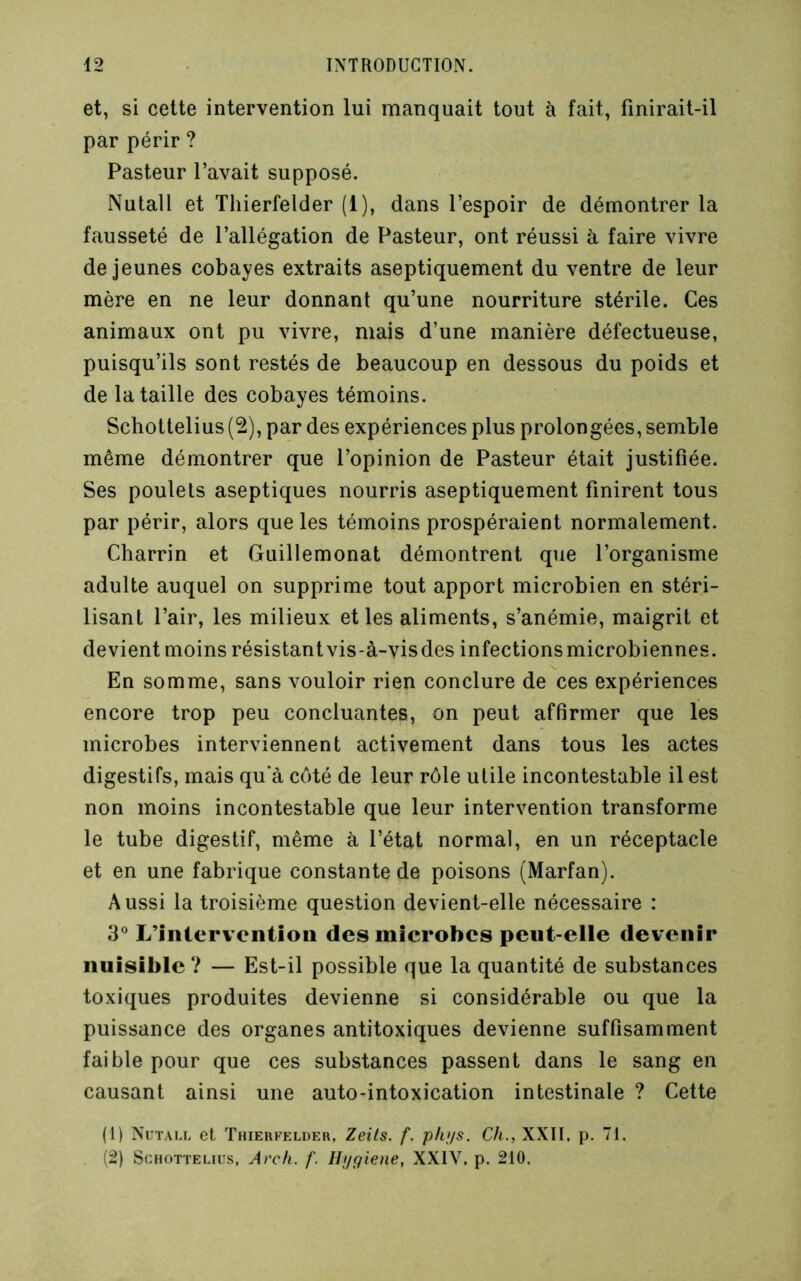 et, si celte intervention lui manquait tout à fait, finirait-il par périr ? Pasteur l’avait supposé. Nutall et Tliierfelder (1), dans l’espoir de démontrer la fausseté de l’allégation de Pasteur, ont réussi à faire vivre de jeunes cobayes extraits aseptiquement du ventre de leur mère en ne leur donnant qu’une nourriture stérile. Ces animaux ont pu vivre, mais d’une manière défectueuse, puisqu’ils sont restés de beaucoup en dessous du poids et de la taille des cobayes témoins. Schottelius(2), par des expériences plus prolongées, semble même démontrer que l’opinion de Pasteur était justifiée. Ses poulets aseptiques nourris aseptiquement finirent tous par périr, alors que les témoins prospéraient normalement. Charrin et Guillemonat démontrent que l’organisme adulte auquel on supprime tout apport microbien en stéri- lisant l’air, les milieux elles aliments, s’anémie, maigrit et devient moins résistantvis-à-visdes infectionsmicrobiennes. En somme, sans vouloir rien conclure de ces expériences encore trop peu concluantes, on peut affirmer que les microbes interviennent activement dans tous les actes digestifs, mais qu'à côté de leur rôle utile incontestable il est non moins incontestable que leur intervention transforme le tube digestif, même à l’état normal, en un réceptacle et en une fabrique constante de poisons (Marfan). Aussi la troisième question devient-elle nécessaire : 3® L’intervention des microbes peut-elle devenir nuisible? — Est-il possible que la quantité de substances toxiques produites devienne si considérable ou que la puissance des organes antitoxiques devienne suffisamment faible pour que ces substances passent dans le sang en causant ainsi une auto-intoxication intestinale ? Cette (1) Nutall et Thieufelder, Zeils. f. ph;/s. Ch., XXII. p. 71. (2) ScHOTTELius, Arc/i. f. Ilygiene, XXIV. p. 210,