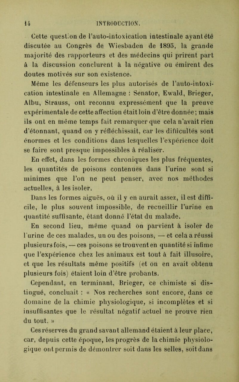 Cette question de l’auto-intoxication intestinale ayantété discutée au Congrès de Wiesbaden de 1895, la grande majorité des rapporteurs et des médecins qui prirent part à la discussion conclurent à la négative ou émirent des doutes motivés sur son existence. Même les défenseurs les plus autorisés de l’auto-intoxi- cation intestinale en Allemagne : Senator, Ewald, Brieger, Albu, Strauss, ont reconnu expressément que la preuve expérimentale de cette affection était loin d’être donnée ; mais ils ont en même temps fait remarquer que cela n’avait rien d’étonnant, quand on y réfléchissait, car les difiicultés sont énormes et les conditions dans lesquelles l’expérience doit se faire sont presque impossibles à réaliser. En effet, dans les formes chroniques les plus fréquentes, les quantités de poisons contenues dans l’urine sont si minimes que l’on ne peut penser, avec nos méthodes actuelles, à les isoler. Dans les formes aiguës, où il y en aurait assez, il est diffi- cile, le plus souvent impossible, de recueillir l’urine en quantité suffisante, étant donné l’état du malade. En second lieu, même quand on parvient à isoler de l’urine de ces malades, un ou des poisons, — et cela a réussi plusieurs fois, — ces poisons se trouvent en quantité si infime que l’expérience chez les animaux est tout à fait illusoire, et que les résultats même positifs (et on en avait obtenu plusieurs fois) étaient loin d’être probants. Cependant, en terminant, Brieger, ce chimiste si dis- tingué, concluait : « Nos recherches sont encore, dans ce domaine de la chimie physiologique, si incomplètes et si insuffisantes que le résultat négatif actuel ne prouve rien du tout. » Ces réserves du grand savan t allemand é taient à leur place, car, depuis cette époque, les progrès de la chimie physiolo- gique ont permis de démontrer soit dans les selles, soit dans