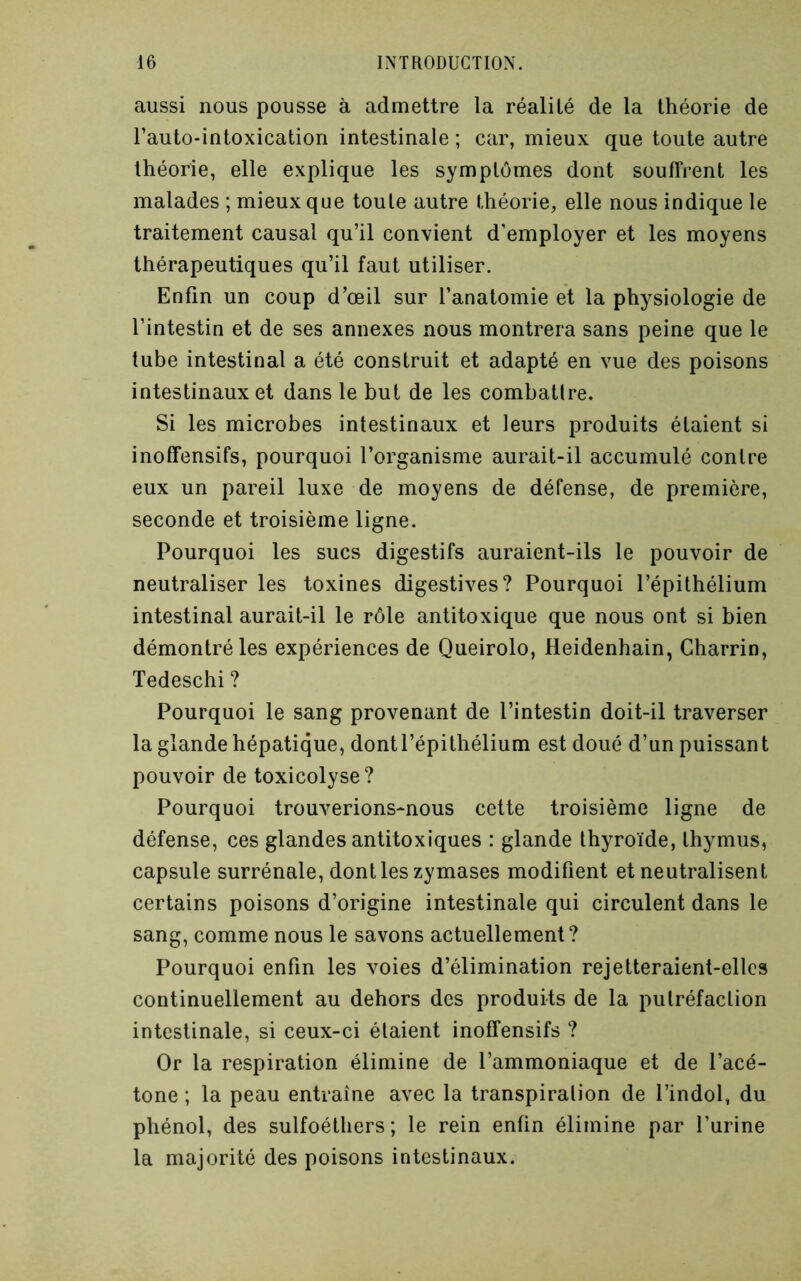 aussi nous pousse à admettre la réalité de la théorie de l’auto-intoxication intestinale ; car, mieux que toute autre théorie, elle explique les symptômes dont souffrent les malades ; mieux que toute autre théorie, elle nous indique le traitement causal qu’il convient d’employer et les moyens thérapeutiques qu’il faut utiliser. Enfin un coup d’œil sur l’anatomie et la physiologie de l’intestin et de ses annexes nous montrera sans peine que le tube intestinal a été construit et adapté en vue des poisons intestinaux et dans le but de les combatire. Si les microbes intestinaux et leurs produits étaient si inoffensifs, pourquoi l’organisme aurait-il accumulé contre eux un pareil luxe de moyens de défense, de première, seconde et troisième ligne. Pourquoi les sucs digestifs auraient-ils le pouvoir de neutraliser les toxines digestives? Pourquoi l’épithélium intestinal aurait-il le rôle antitoxique que nous ont si bien démontré les expériences de Queirolo, Heidenhain, Charrin, Tedeschi? Pourquoi le sang provenant de l’intestin doit-il traverser la glande hépatique, dont l’épithélium est doué d’un puissant pouvoir de toxicolyse? Pourquoi trouverions-nous cette troisième ligne de défense, ces glandes antitoxiques : glande thyroïde, thymus, capsule surrénale, dont les zymases modifient et neutralisent certains poisons d’origine intestinale qui circulent dans le sang, comme nous le savons actuellement? Pourquoi enfin les voies d’élimination rejetteraient-elles continuellement au dehors des produits de la putréfaction intestinale, si ceux-ci étaient inoffensifs ? Or la respiration élimine de l’ammoniaque et de l’acé- tone ; la peau entraîne avec la transpiration de l’indol, du phénol, des sulfoéthers ; le rein enfin élimine par l’urine la majorité des poisons intestinaux.