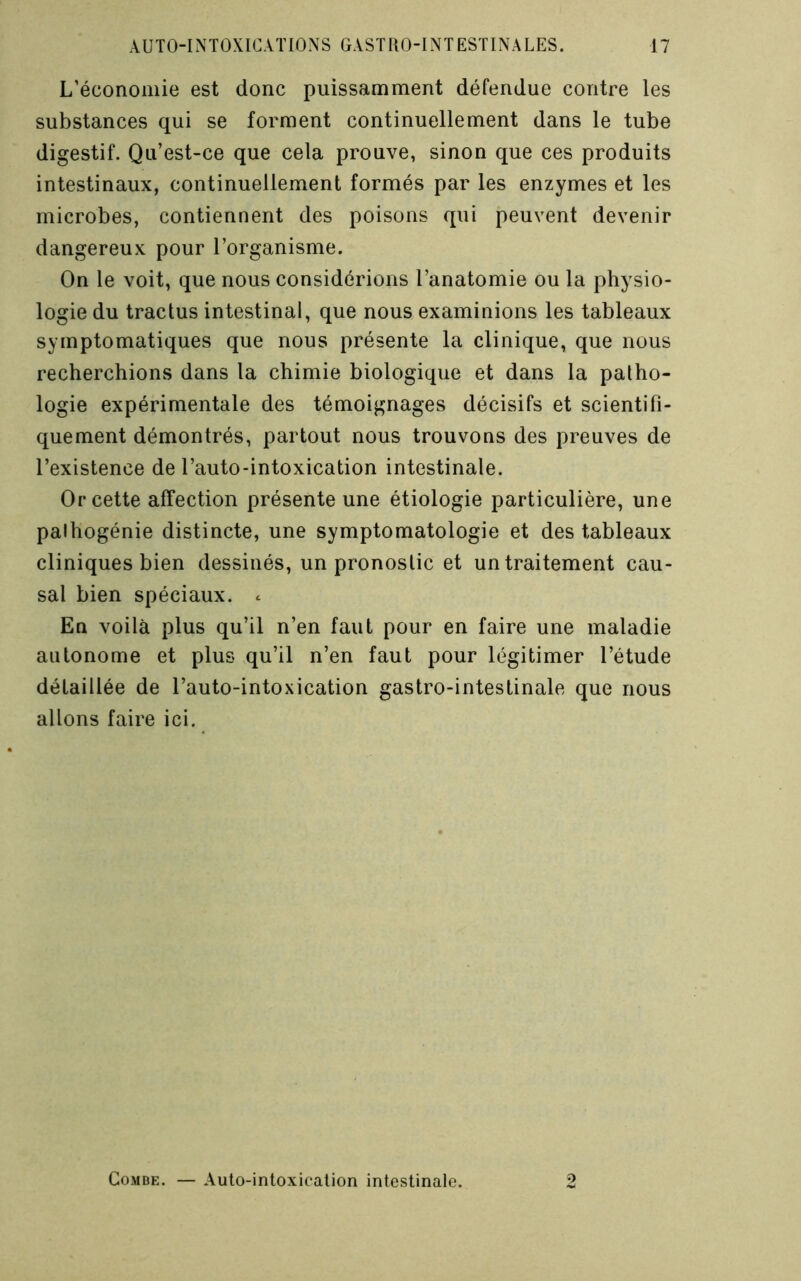 L’économie est donc puissamment défendue contre les substances qui se forment continuellement dans le tube digestif. Qu’est-ce que cela prouve, sinon que ces produits intestinaux, continuellement formés par les enzymes et les microbes, contiennent des poisons qui peuvent devenir dangereux pour l’organisme. On le voit, que nous considérions l’anatomie ou la physio- logie du tractus intestinal, que nous examinions les tableaux symptomatiques que nous présente la clinique, que nous recherchions dans la chimie biologique et dans la patho- logie expérimentale des témoignages décisifs et scientifi- quement démontrés, partout nous trouvons des preuves de l’existence de l’auto-intoxication intestinale. Or cette affection présente une étiologie particulière, une palhogénie distincte, une symptomatologie et des tableaux cliniques bien dessinés, un pronostic et un traitement cau- sal bien spéciaux, c En voilà plus qu’il n’en faut pour en faire une maladie autonome et plus qu’il n’en faut pour légitimer l’étude détaillée de l’auto-intoxication gastro-intestinale que nous allons faire ici. Combe. — Auto-intoxicalion intestinale. 4)