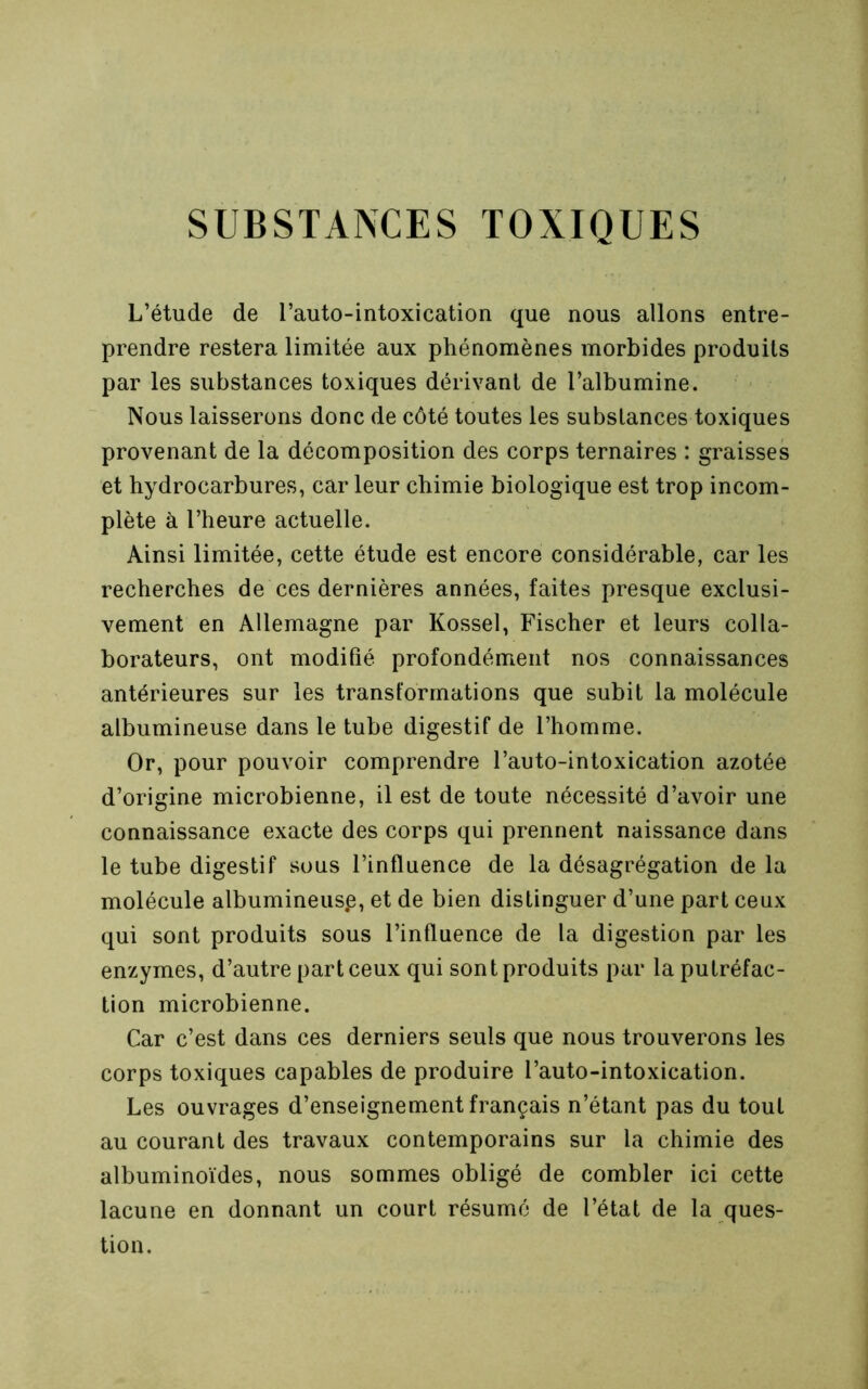 SUBSTANCES TOXIQUES L’étude de l’auto-intoxication que nous allons entre- prendre restera limitée aux phénomènes morbides produits par les substances toxiques dérivant de l’albumine. Nous laisserons donc de côté toutes les substances toxiques provenant de la décomposition des corps ternaires : graisses et hydrocarbures, car leur chimie biologique est trop incom- plète à l’heure actuelle. Ainsi limitée, cette étude est encore considérable, car les recherches de ces dernières années, faites presque exclusi- vement en Allemagne par Kossel, Fischer et leurs colla- borateurs, ont modifié profondément nos connaissances antérieures sur les transformations que subit la molécule albumineuse dans le tube digestif de l’homme. Or, pour pouvoir comprendre l’auto-intoxication azotée d’origine microbienne, il est de toute nécessité d’avoir une connaissance exacte des corps qui prennent naissance dans le tube digestif sous l’influence de la désagrégation de la molécule albumineusp, et de bien distinguer d’une part ceux qui sont produits sous l’influence de la digestion par les enzymes, d’autre part ceux qui sont produits par la putréfac- tion microbienne. Car c’est dans ces derniers seuls que nous trouverons les corps toxiques capables de produire l’auto-intoxication. Les ouvrages d’enseignement français n’étant pas du tout au courant des travaux contemporains sur la chimie des albuminoïdes, nous sommes obligé de combler ici cette lacune en donnant un court résumé de l’état de la ques- tion.