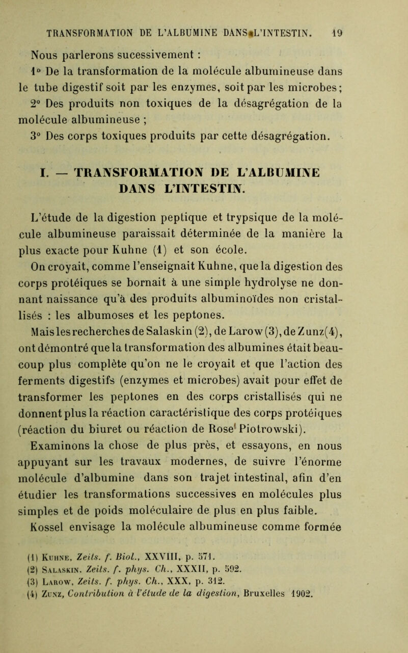 Nous parlerons sucessivement : De la transformation de la molécule albumineuse dans le tube digestif soit par les enzymes, soit par les microbes; 2® Des produits non toxiques de la désagrégation de la molécule albumineuse ; 3° Des corps toxiques produits par cette désagrégation. I. — TRANSFORMATIOIV DE L’ALBUMIIVE DANS L’INTESTIN. L’étude de la digestion peptique et trypsique de la molé- cule albumineuse paraissait déterminée de la manière la plus exacte pour Kuhne (1) et son école. On croyait, comme l’enseignait Kuhne, que la digestion des corps protéiques se bornait à une simple hydrolyse ne don- nant naissance qu’à des produits albuminoïdes non cristal- lisés : les albumoses et les peptones. M ais les recherches de Salaskin (2), de Larow (3), de Z unz(4), ont démontré que la transformation des albumines était beau- coup plus complète qu’on ne le croyait et que l’action des ferments digestifs (enzymes et microbes) avait pour effet de transformer les peptones en des corps cristallisés qui ne donnent plus la réaction caractéristique des corps protéiques (réaction du biuret ou réaction de Rose* Piotrowski). Examinons la chose de plus près, et essayons, en nous appuyant sur les travaux modernes, de suivre l’énorme molécule d’albumine dans son trajet intestinal, afin d’en étudier les transformations successives en molécules plus simples et de poids moléculaire de plus en plus faible. Kossel envisage la molécule albumineuse comme formée (1) Kuhne, Zeüs. f. Biol., XXVIII, p. 571. (2) Salaskin. Zeits. f. plnjs. Ch., XXXII, p. 502. (3) Larow, Zeits. f. phys. Ch., XXX, p. 312. (4) ZuNz, Conlribulion à l’élude de la digestion, Bruxelles 1902.