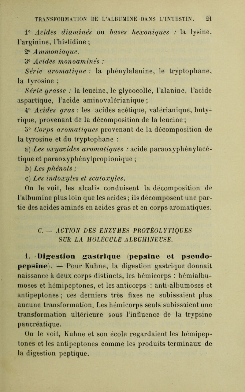 1® Acides diaminés ou bases hexoniques : la lysine, l’arginine, l’hislidine ; 2° Ammoniaque. 3® Acides monoaminés : Série aromatique : la phénylalanine, le tryptophane, la tyrosine ; Série grasse : la leucine, le glycocolle, l’alanine, l’acide aspartique, l’acide aminovalérianique ; 4® Acides gras : les acides acétique, valérianique, buty- rique, proA^enant de la décomposition de la leucine ; 0® C.orps aromatiques provenant de la décomposition de la tyrosine et du tryptophane : a) Les oxyacides aromatiques : acide paraoxyphénylacé- tique et paraoxyphénylpropionique ; b) Les phénols ; c) Les indoxyles et scatoxyles. On le voit, les alcalis conduisent la décomposition de l’albumine plus loin que les acides ; ils décomposent une par- tie des acides aminés en acides gras et en corps aromatiques. C. — ACTION DES ENZYMES PROTÉOLYTIQVES SUR LA MOLÉCULE ALRUMINEUSE. 1. -Üîgfestioa g-astrîque (pepsine et pseudo- pepsine). — Pour Kuhne, la digestion gastrique donnait naissance à deux corps distincts, les hémicorps : hémialbu- moses et hémipeptones, et les anticorps : anti-albumoses et antipeptones ; ces derniers très fixes ne subissaient plus aucune transformation. Les hémicorps seuls subissaient une transformation ultérieure sous l’influence de la trypsine pancréatique. On le voit, Kuhne et son école regardaient les hémipep- tones et les antipeptones comme les produits terminaux de la digestion peptique.