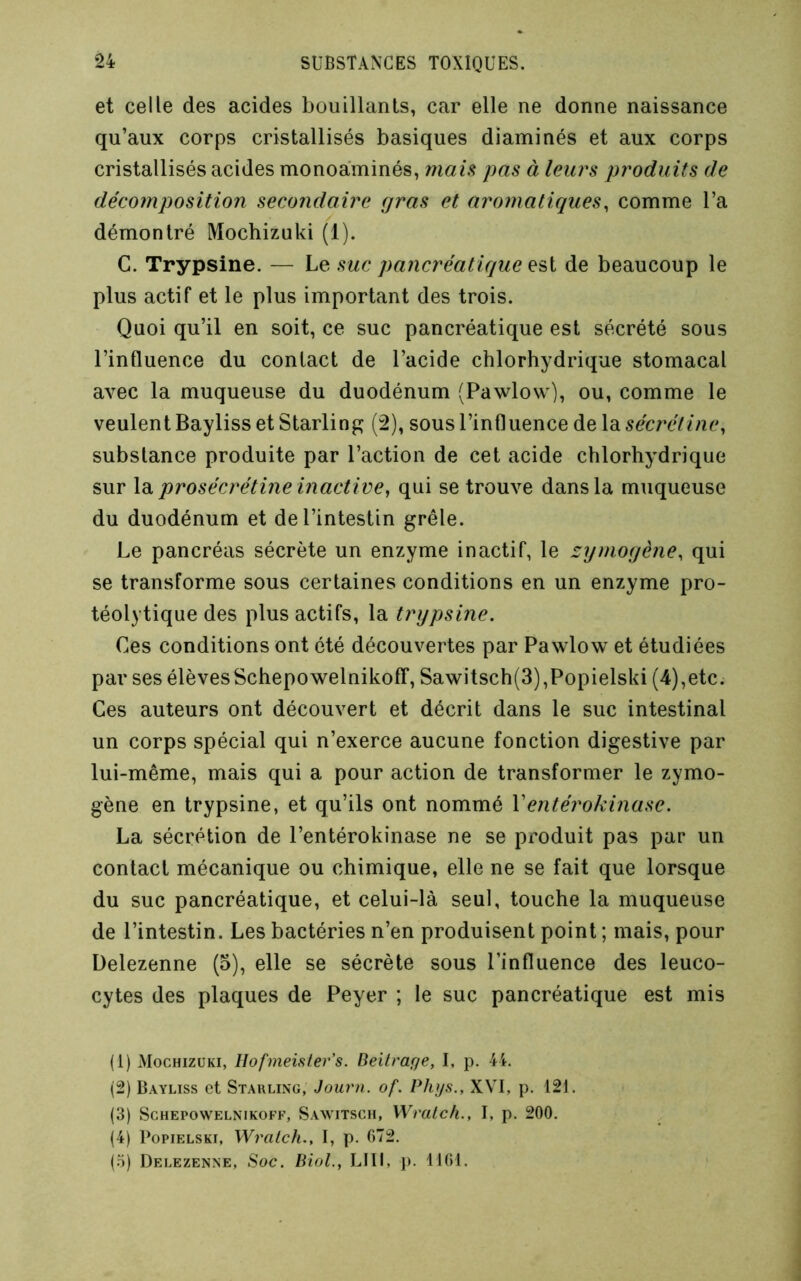 et celle des acides bouillants, car elle ne donne naissance qu’aux corps cristallisés basiques diaminés et aux corps cristallisés acides monoaminés, main pas à leurs produits de décomposition secondaire gras et aromatiques, comme l’a démontré Mochizuki (1). C. Trypsine. — Le suc pancréatique de beaucoup le plus actif et le plus important des trois. Quoi qu’il en soit, ce suc pancréatique est sécrété sous l’influence du contact de l’acide chlorhydrique stomacal avec la muqueuse du duodénum (Pawlow), ou, comme le veulent Bayliss et Starlin^ (2), sous l’influence de la sécrétine, substance produite par l’action de cet acide chlorhydrique sur la prosécrétine inactive, qui se trouve dans la muqueuse du duodénum et de l’intestin grêle. Le pancréas sécrète un enzyme inactif, le zymogène, qui se transforme sous certaines conditions en un enzyme pro- téolytique des plus actifs, la trypsine. Ces conditions ont été découvertes par Pawlow et étudiées par ses élèvesSchepowelnikofT, Sawitsch(3),Popielski (4),etc. Ces auteurs ont découvert et décrit dans le suc intestinal un corps spécial qui n’exerce aucune fonction digestive par lui-même, mais qui a pour action de transformer le zymo- gène en trypsine, et qu’ils ont nommé Ventérokinase. La sécrétion de l’entérokinase ne se produit pas par un contact mécanique ou chimique, elle ne se fait que lorsque du suc pancréatique, et celui-là seul, touche la muqueuse de l’intestin. Les bactéries n’en produisent point ; mais, pour Üelezenne (5), elle se sécrète sous l’influence des leuco- cytes des plaques de Peyer ; le suc pancréatique est mis (1) Mochizuki, llofineisters. Bell rage, I, p. 44. (2) Bayliss et Starling, Journ. of. Phys., XVI, p. 121. (3) ScHEPOWELNiKOFF, Savitsch, Wratcli., I, p. 200. (4) PopiELSKi, Wralch., I, p. 072. (.5) Delezenne, Soc. Biol., LUI, j). 1101.